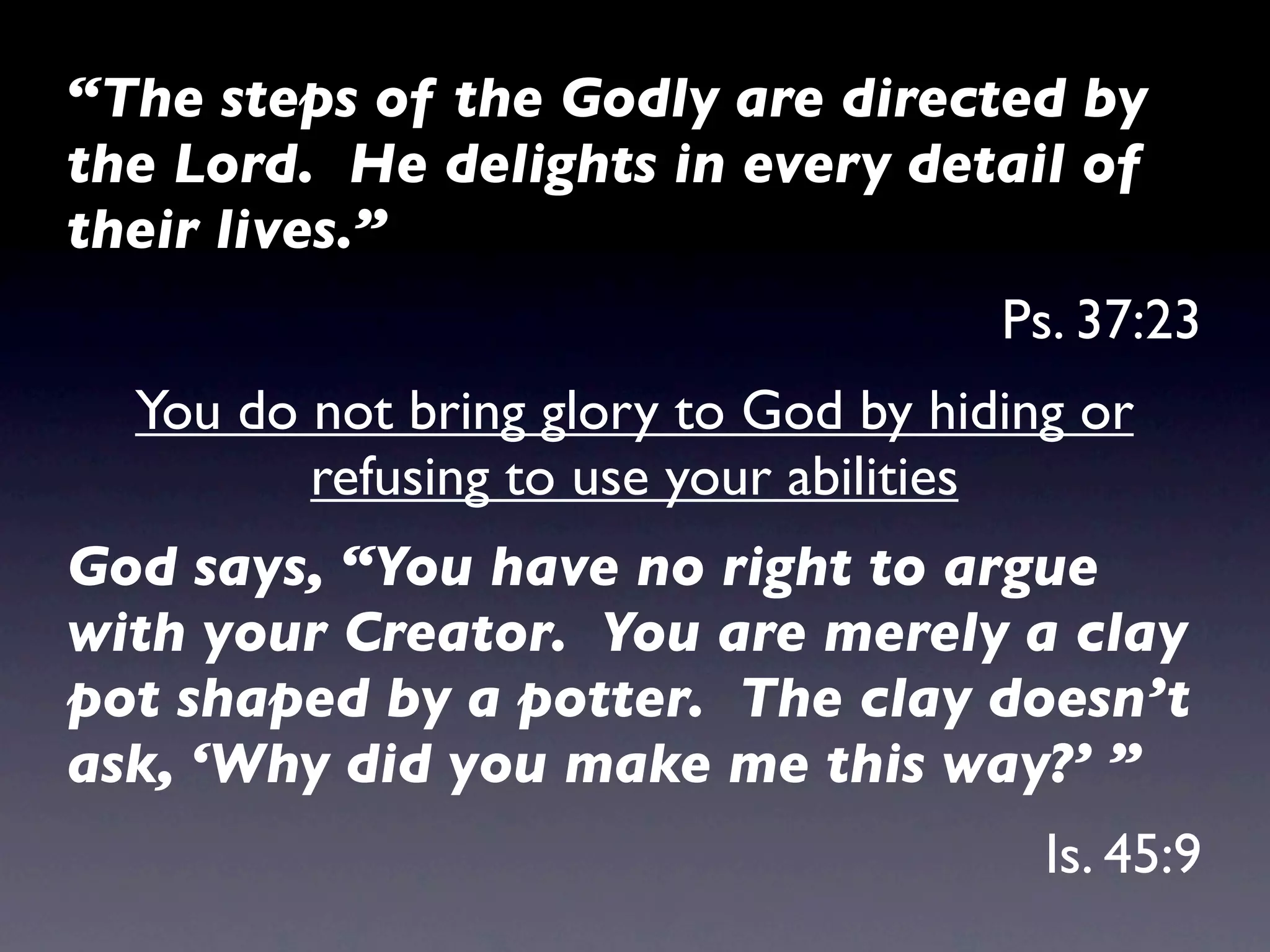 “The steps of the Godly are directed by
the Lord. He delights in every detail of
their lives.”
                                      Ps. 37:23
  You do not bring glory to God by hiding or
         refusing to use your abilities
God says, “You have no right to argue
with your Creator. You are merely a clay
pot shaped by a potter. The clay doesn’t
ask, ‘Why did you make me this way?’ ”
                                        Is. 45:9
 