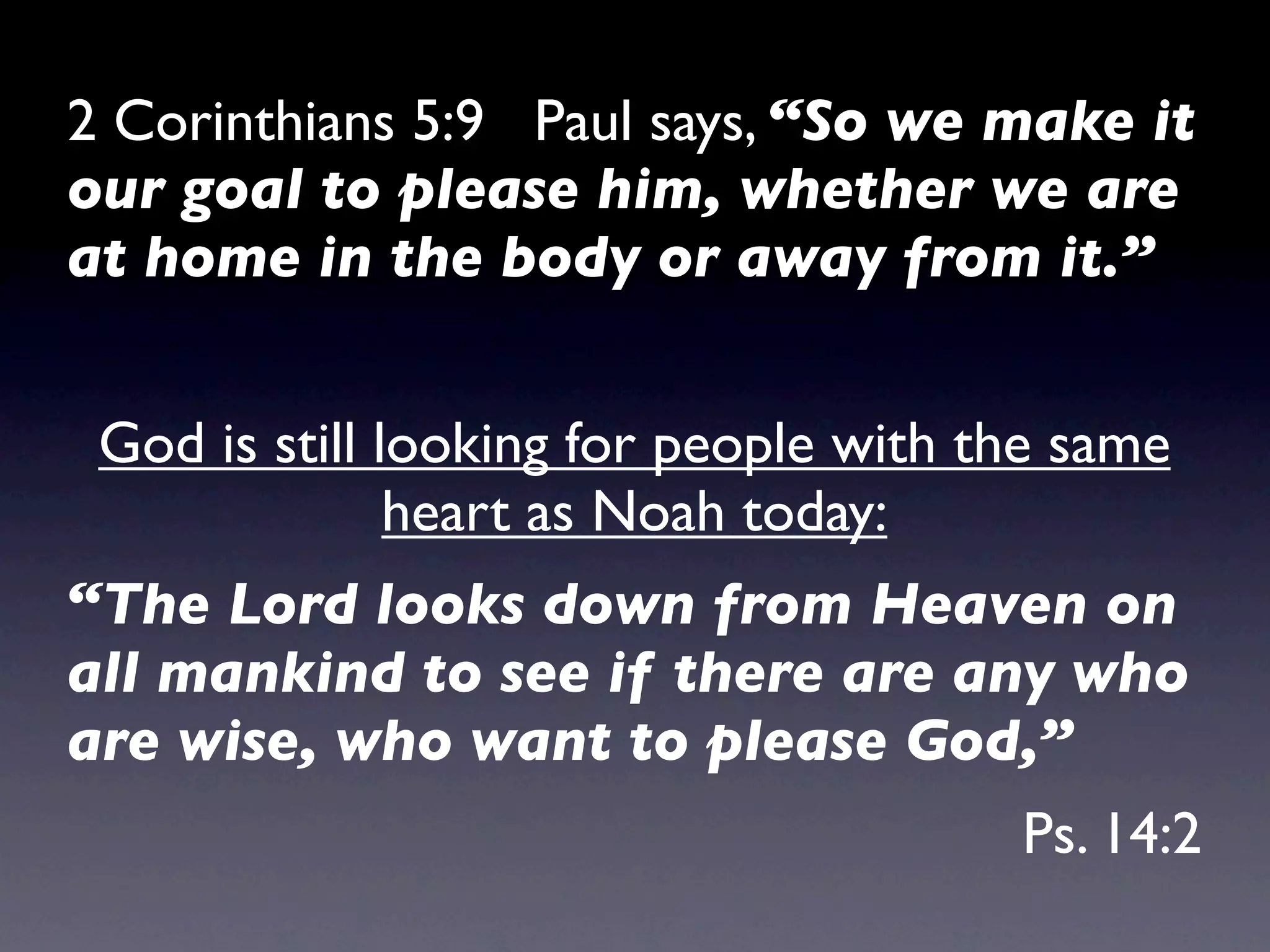 2 Corinthians 5:9 Paul says, “So we make it
our goal to please him, whether we are
at home in the body or away from it.”


 God is still looking for people with the same
               heart as Noah today:
“The Lord looks down from Heaven on
all mankind to see if there are any who
are wise, who want to please God,”
                                       Ps. 14:2
 