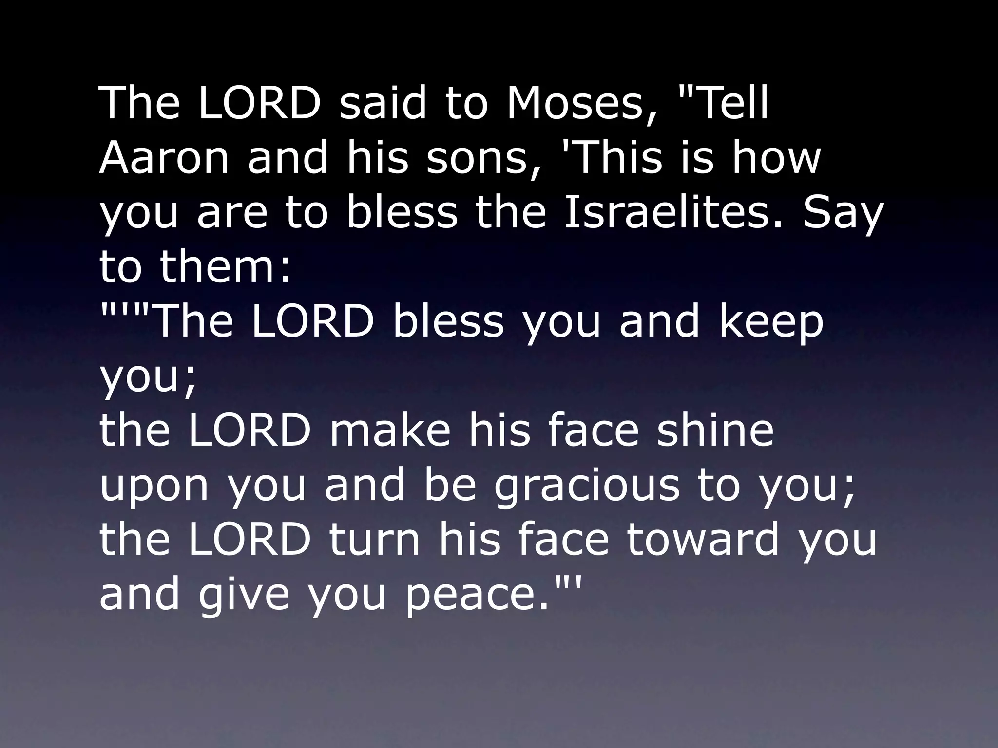 The LORD said to Moses, "Tell
Aaron and his sons, 'This is how
you are to bless the Israelites. Say
to them:
"'"The LORD bless you and keep
you;
the LORD make his face shine
upon you and be gracious to you;
the LORD turn his face toward you
and give you peace."'
 
