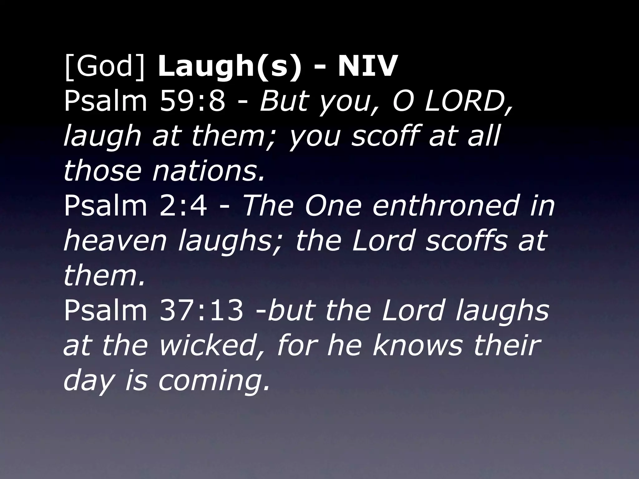 [God] Laugh(s) - NIV
Psalm 59:8 - But you, O LORD,
laugh at them; you scoff at all
those nations.
Psalm 2:4 - The One enthroned in
heaven laughs; the Lord scoffs at
them.
Psalm 37:13 -but the Lord laughs
at the wicked, for he knows their
day is coming.
 