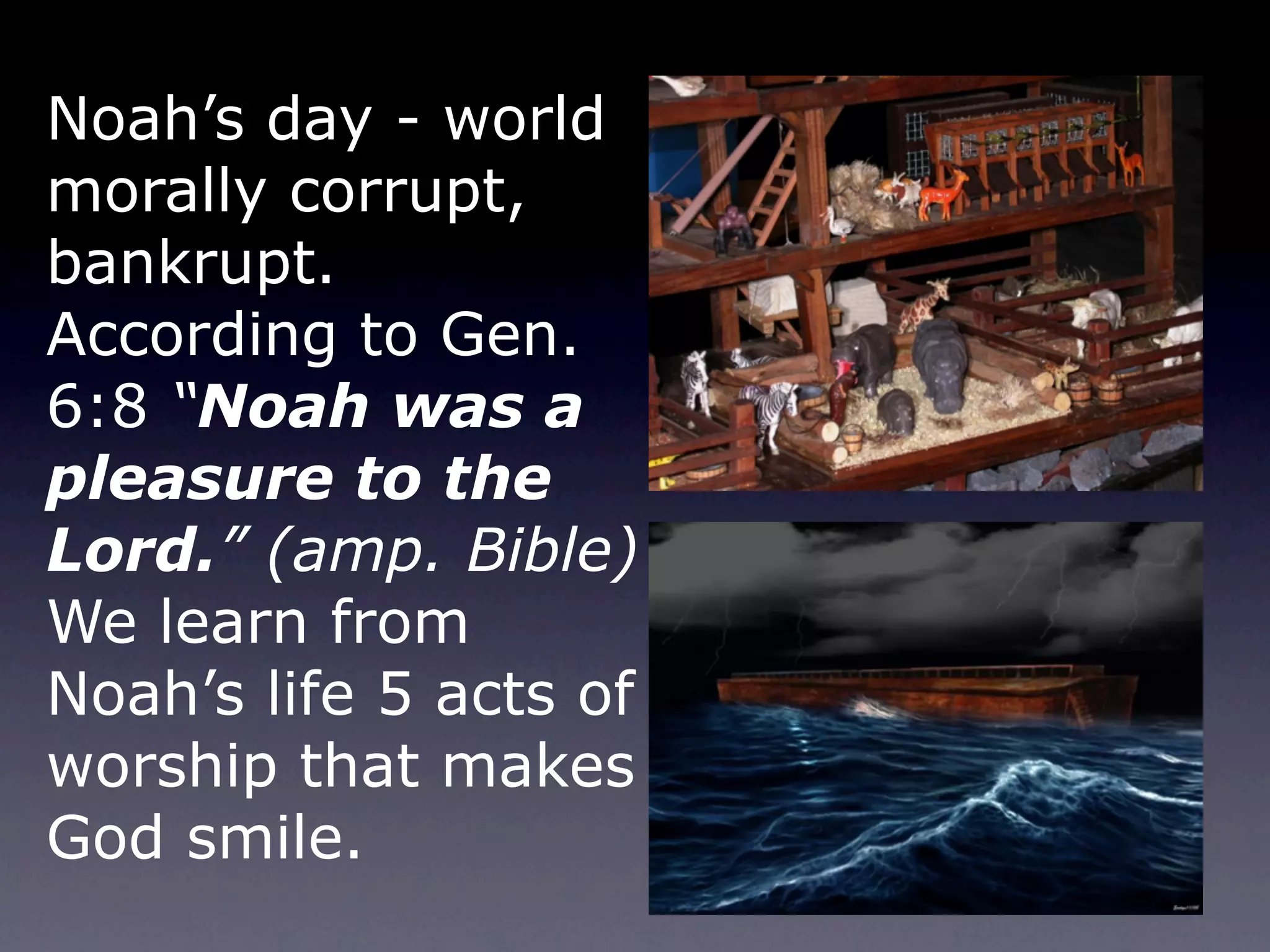 Noah’s day - world
morally corrupt,
bankrupt.
According to Gen.
6:8 “Noah was a
pleasure to the
Lord.” (amp. Bible)
We learn from
Noah’s life 5 acts of
worship that makes
God smile.
 