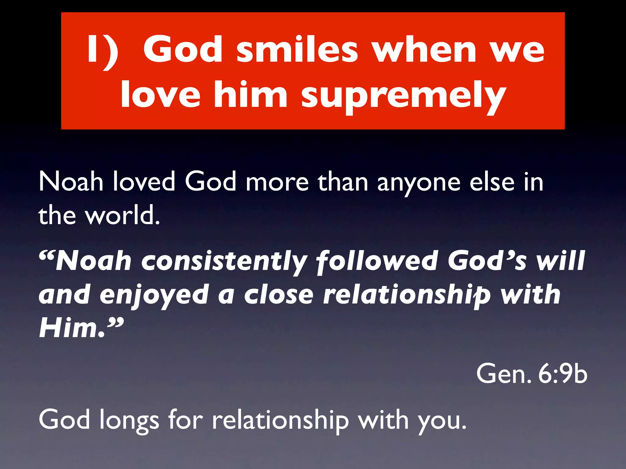 1) God smiles when we
     love him supremely

Noah loved God more than anyone else in
the world.
“Noah consistently followed God’s will
and enjoyed a close relationship with
Him.”
                                       Gen. 6:9b
God longs for relationship with you.
 