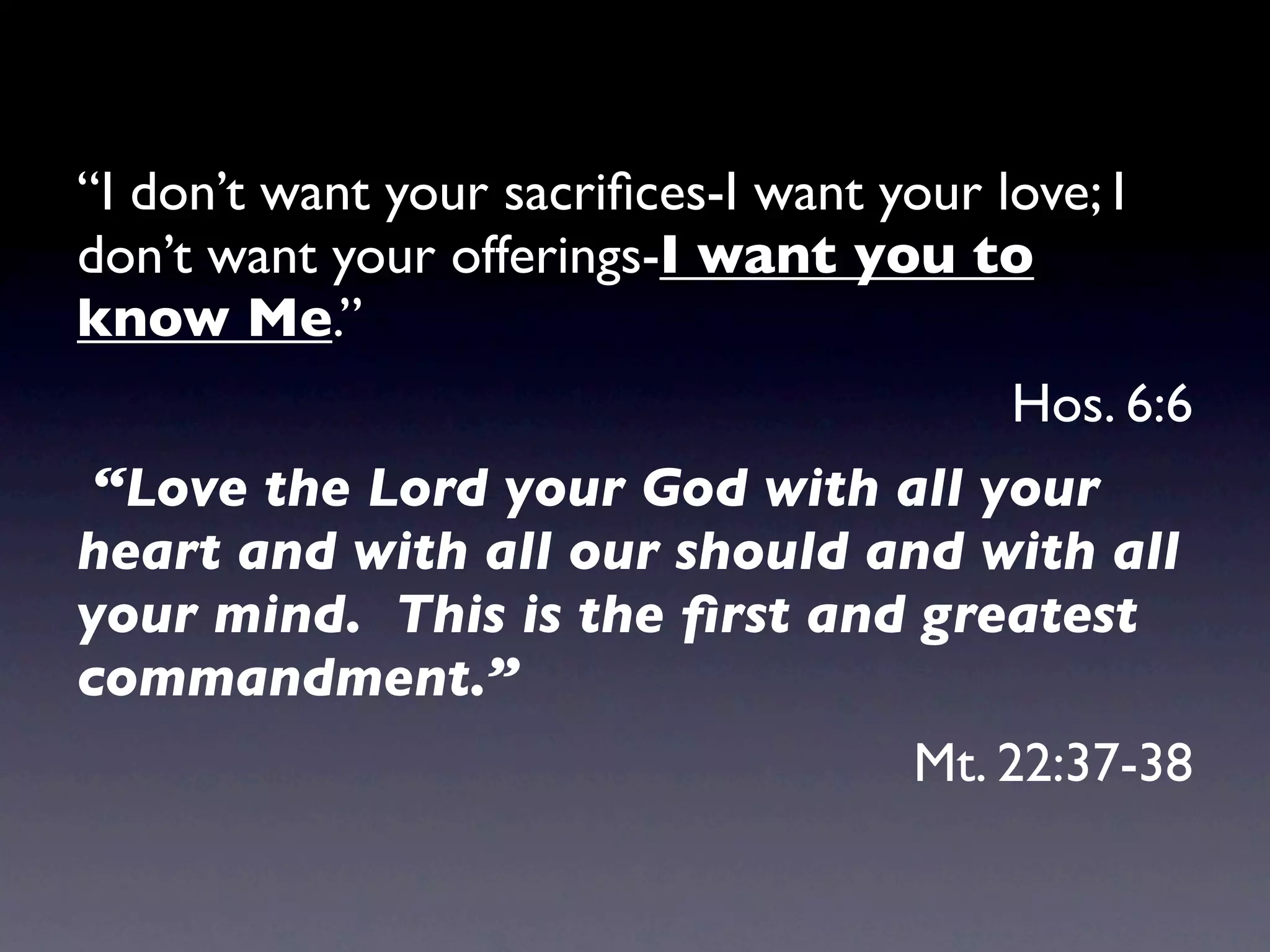 “I don’t want your sacriﬁces-I want your love; I
don’t want your offerings-I want you to
know Me.”
                                          Hos. 6:6
 “Love the Lord your God with all your
heart and with all our should and with all
your mind. This is the ﬁrst and greatest
commandment.”
                                      Mt. 22:37-38
 