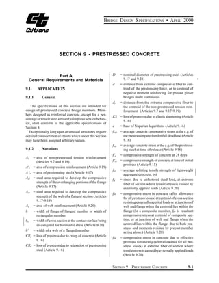 BRIDGE DESIGN SPECIFICATIONS • APRIL 2000




                         SECTION 9 - PRESTRESSED CONCRETE




                   Part A
                                     D     = nominal diameter of prestressing steel (Articles
     General Requirements and Materials
                               9.17 and 9.28)                                           +
                                                               d     = distance from extreme compressive fiber to cen­
9.1       APPLICATION                                                  troid of the prestressing force, or to centroid of
                                                                       negative moment reinforcing for precast girder
9.1.1        General                                                   bridges made continuous
                                                               dt    = distance from the extreme compressive fiber to
   The specifications of this section are intended for                 the centroid of the non-prestressed tension rein­
design of prestressed concrete bridge members. Mem­                    forcement (Articles 9.7 and 9.17-9.19)
bers designed as reinforced concrete, except for a per­
                                                               ES = loss of prestress due to elastic shortening (Article
centage of tensile steel stressed to improve service behav­
                                                                    9.16)
ior, shall conform to the applicable specifications of
Section 8.                                                     e  = base of Naperian logarithms (Article 9.16)
  Exceptionally long span or unusual structures require        fcds = average concrete compressive stress at the c.g. of
detailed consideration of effects which under this Section            the prestressing steel under full dead load (Article
may have been assigned arbitrary values.                              9.16)
                                                               fcir = average concrete stress at the c.g. of the prestress­
9.1.2        Notations                                                ing steel at time of release (Article 9.16)
                                                               f 'c = compressive strength of concrete at 28 days
As     = area of non-prestressed tension reinforcement
         (Articles 9.7 and 9.19)                               f 'ci = compressive strength of concrete at time of initial
                                                                       prestress (Article 9.15)
A's    = area of compression reinforcement (Article 9.19)
                                                               fct   = average splitting tensile strength of lightweight
A*s = area of prestressing steel (Article 9.17)
                                                                       aggregate concrete, psi
Asf = steel area required to develop the compressive
                                                               fd    = stress due to unfactored dead load, at extreme
      strength of the overhanging portions of the flange
                                                                       fiber of section where tensile stress is caused by
      (Article 9.17)
                                                                       externally applied loads (Article 9.20)
Asr = steel area required to develop the compressive
                                                               fpc   = compressive stress in concrete (after allowance
      strength of the web of a flanged section (Articles
                                                                       for all prestress losses) at centroid of cross section
      9.17-9.19)
                                                                       resisting externally applied loads or at junction of
Av = area of web reinforcement (Article 9.20)                          web and flange when the centroid lies within the
b      = width of flange of flanged member or width of                 flange (In a composite member, fpc is resultant
         rectangular member                                            compressive stress at centroid of composite sec­
bv     = width of cross section at the contact surface being           tion, or at junction of web and flange when the
         investigated for horizontal shear (Article 9.20)              centroid lies within the flange, due to both pre­
                                                                       stress and moments resisted by precast member
b' = width of a web of a flanged member
                                                                       acting alone.) (Article 9.20)
CRc = loss of prestress due to creep of concrete (Article
                                                               fpe   = compressive stress in concrete due to effective
      9.16)
                                                                       prestress forces only (after allowance for all pre­
CRs = loss of prestress due to relaxation of prestressing              stress losses) at extreme fiber of section where
      steel (Article 9.16)                                             tensile stress is caused by externally applied loads
                                                                       (Article 9.20)


                                                               SECTION 9     PRESTRESSED CONCRETE                       9-1
 