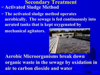 Secondary Treatment
 Activated

Sludge Method

 The

activated sludge method operates
aerobically. The sewage is fed continuously into
aerated tanks that is kept oxygenated by
mechanical agitators.

Aerobic Microorganisms break down
organic waste in the sewage by oxidation in
air to carbon dioxide and water

 