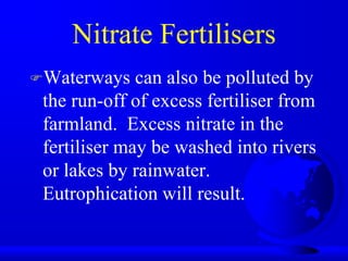 Nitrate Fertilisers
Waterways

can also be polluted by
the run-off of excess fertiliser from
farmland. Excess nitrate in the
fertiliser may be washed into rivers
or lakes by rainwater.
Eutrophication will result.

 