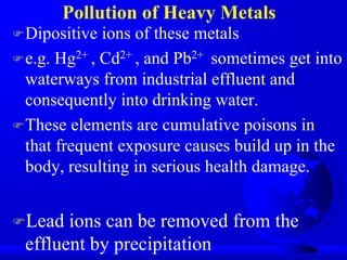 Pollution of Heavy Metals
 Dipositive

ions of these metals
 e.g. Hg2+ , Cd2+ , and Pb2+ sometimes get into
waterways from industrial effluent and
consequently into drinking water.
 These elements are cumulative poisons in
that frequent exposure causes build up in the
body, resulting in serious health damage.
Lead

ions can be removed from the
effluent by precipitation

 