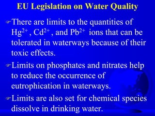 EU Legislation on Water Quality
There

are limits to the quantities of
Hg2+ , Cd2+ , and Pb2+ ions that can be
tolerated in waterways because of their
toxic effects.
Limits on phosphates and nitrates help
to reduce the occurrence of
eutrophication in waterways.
Limits are also set for chemical species
dissolve in drinking water.

 