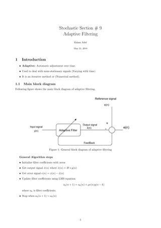 Stochastic Section # 9
Adaptive Filtering
Eslam Adel
May 21, 2018
1 Introduction
• Adaptive: Automatic adjustment over time.
• Used to deal with none-stationary signals (Varying with time)
• It is an iterative method or (Numerical method).
1.1 Main block diagram
Following ﬁgure shows the main block diagram of adaptive ﬁltering.
Figure 1: General block diagram of adaptive ﬁltering
General Algorithm steps
• Initialize ﬁlter coeﬃcients with zeros
• Get output signal ˆx(n) where ˆx(n) = H ∗ y(n)
• Get error signal e(n) = x(n) − ˆx(n)
• Update ﬁlter coeﬃcients using LMS equation
ak(n + 1) = ak(n) + µe(n)y(n − k)
where ak is ﬁlter coeﬃcients.
• Stop when ak(n + 1) ∼ ak(n)
1
 