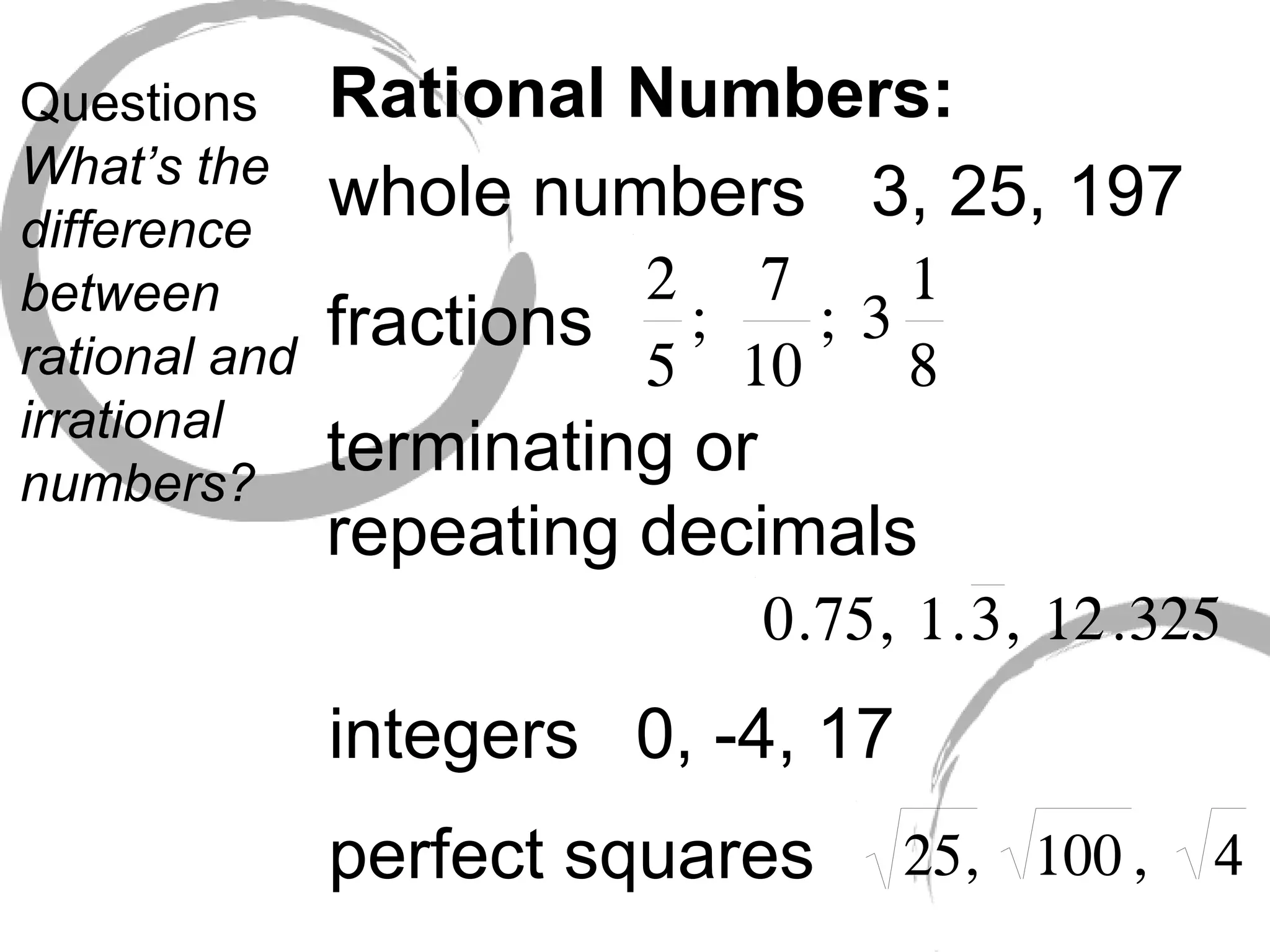 Questions What’s the difference between rational and irrational numbers? Rational Numbers: whole numbers fractions terminating or repeating decimals integers 3, 25, 197 0, -4, 17 perfect squares