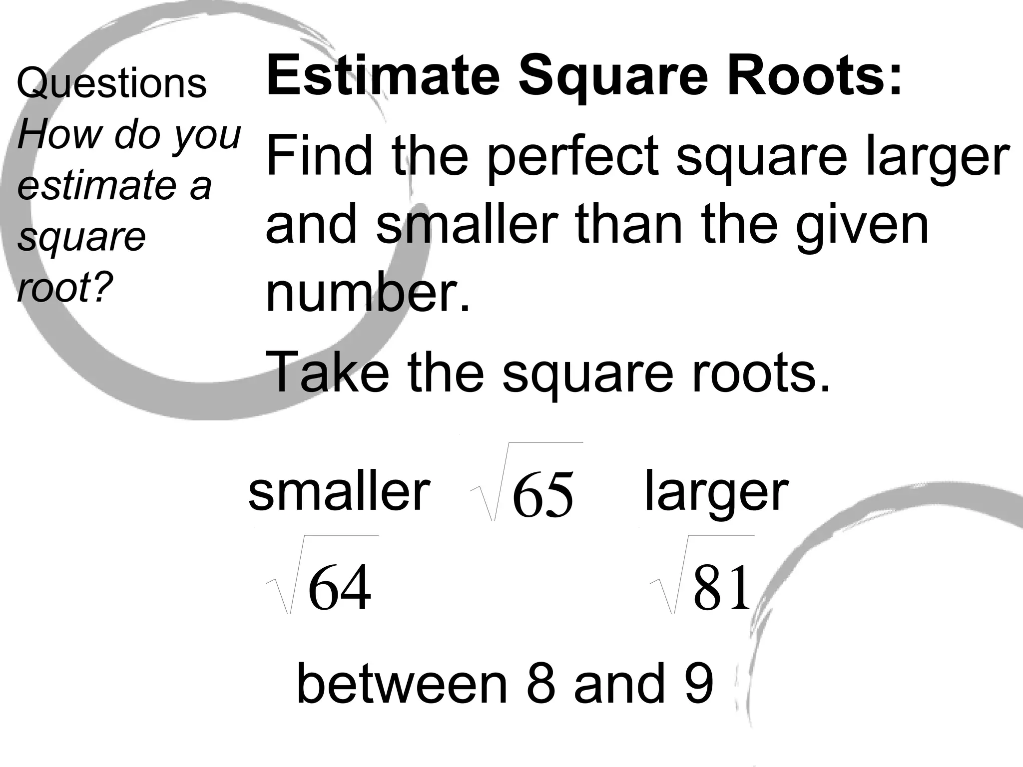 Questions How do you estimate a square root? Estimate Square Roots: Find the perfect square larger and smaller than the given number. Take the square roots. smaller larger between 8 and 9