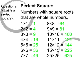 Questions What is a perfect square? Perfect Square: Numbers with square roots that are whole numbers. 1×1 =  1 2×2 =  4 3×3 =  9 4×4 =  16 5×5 =  25 6×6 =  36 7×7 =  49 8×8 =  64 9×9 =  81 10×10 =  100 11×11 =  121 12×12 =  144 15×15 =  225 25×25 =  625 