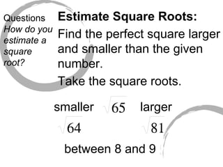 Questions How do you estimate a square root? Estimate Square Roots: Find the perfect square larger and smaller than the given number. Take the square roots. smaller larger between 8 and 9 