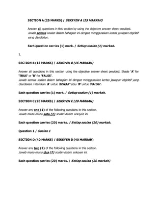 SECTION A (25 MARKS) / SEKSYEN A (25 MARKAH)
Answer all questions in this section by using the objective answer sheet provided.
Jawab semua soalan dalam bahagian ini dengan menggunakan kertas jawapan objektif
yang disediakan.
Each question carries (1) mark. / Setiap soalan (1) markah.
1.
SECTION B (15 MARKS) / SEKSYEN B (15 MARKAH)
Answer all questions in this section using the objective answer sheet provided. Shade ‘A’ for
‘TRUE’ or ‘B’ for ‘FALSE’.
Jawab semua soalan dalam bahagian ini dengan menggunakan kertas jawapan objektif yang
disediakan. Hitamkan 'A' untuk 'BENAR' atau 'B' untuk 'PALSU'.
Each question carries (1) mark. / Setiap soalan (1) markah.
SECTION C (20 MARKS) / SEKSYEN C (20 MARKAH)
Answer any one (1) of the following questions in this section.
Jawab mana-mana satu (1) soalan dalam seksyen ini.
Each question carries (20) marks. / Setiap soalan (20) markah.
Question 1 / Soalan 1
SECTION D (40 MARKS) / SEKSYEN D (40 MARKAH)
Answer any two (2) of the following questions in this section.
Jawab mana-mana dua (2) soalan dalam seksyen ini.
Each question carries (20) marks. / Setiap soalan (20 markah)
 