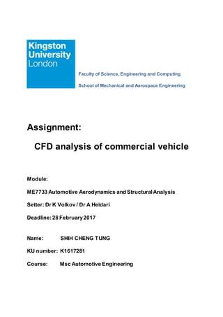 Faculty of Science, Engineering and Computing
School of Mechanical and Aerospace Engineering
Assignment:
CFD analysis of commercial vehicle
Module:
ME7733 Automotive Aerodynamics and StructuralAnalysis
Setter: Dr K Volkov / Dr A Heidari
Deadline:28 February2017
Name: SHIH CHENG TUNG
KU number: K1617281
Course: Msc Automotive Engineering
 