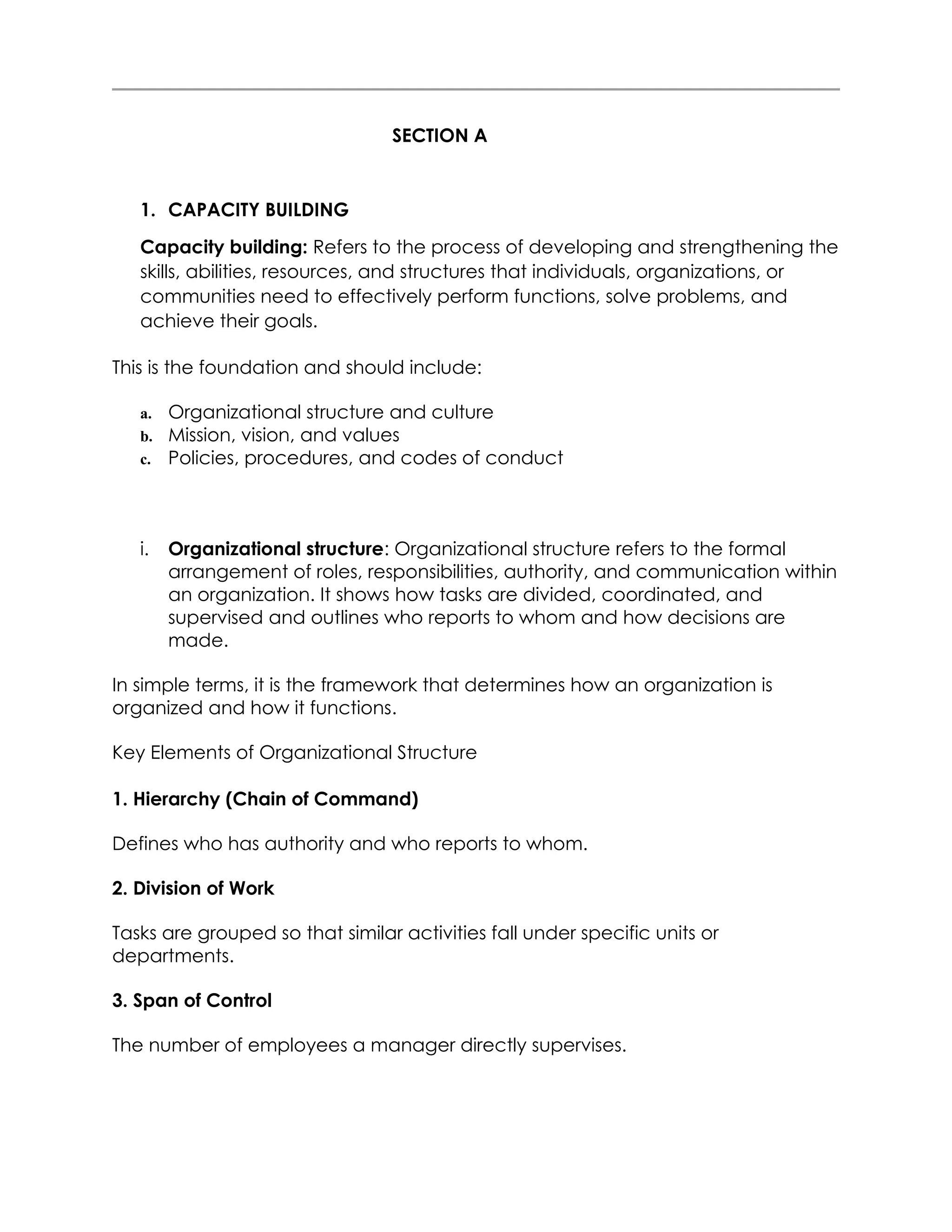 SECTION A
1. CAPACITY BUILDING
Capacity building: Refers to the process of developing and strengthening the
skills, abilities, resources, and structures that individuals, organizations, or
communities need to effectively perform functions, solve problems, and
achieve their goals.
This is the foundation and should include:
a. Organizational structure and culture
b. Mission, vision, and values
c. Policies, procedures, and codes of conduct
i. Organizational structure: Organizational structure refers to the formal
arrangement of roles, responsibilities, authority, and communication within
an organization. It shows how tasks are divided, coordinated, and
supervised and outlines who reports to whom and how decisions are
made.
In simple terms, it is the framework that determines how an organization is
organized and how it functions.
Key Elements of Organizational Structure
1. Hierarchy (Chain of Command)
Defines who has authority and who reports to whom.
2. Division of Work
Tasks are grouped so that similar activities fall under specific units or
departments.
3. Span of Control
The number of employees a manager directly supervises.
 