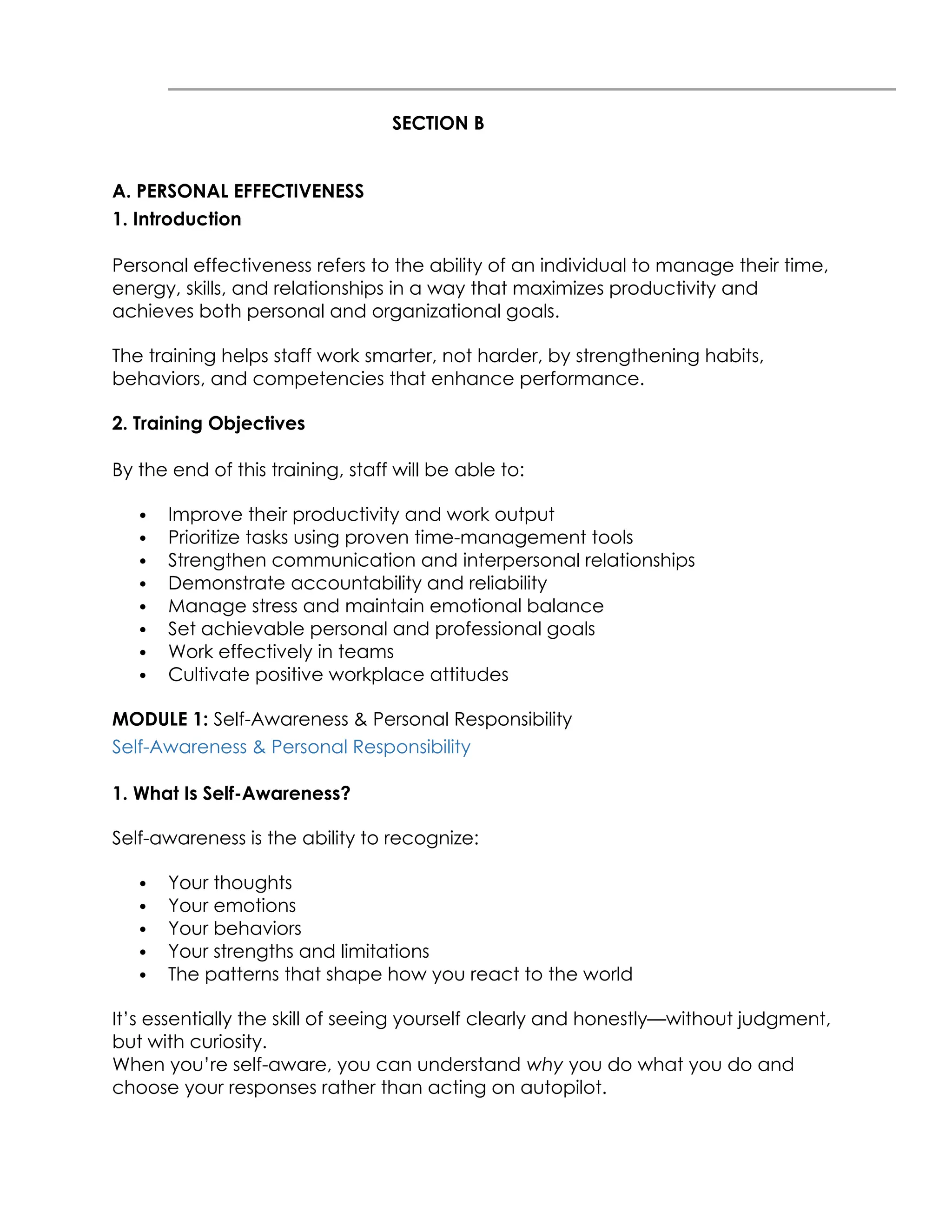 SECTION B
A. PERSONAL EFFECTIVENESS
1. Introduction
Personal effectiveness refers to the ability of an individual to manage their time,
energy, skills, and relationships in a way that maximizes productivity and
achieves both personal and organizational goals.
The training helps staff work smarter, not harder, by strengthening habits,
behaviors, and competencies that enhance performance.
2. Training Objectives
By the end of this training, staff will be able to:
 Improve their productivity and work output
 Prioritize tasks using proven time-management tools
 Strengthen communication and interpersonal relationships
 Demonstrate accountability and reliability
 Manage stress and maintain emotional balance
 Set achievable personal and professional goals
 Work effectively in teams
 Cultivate positive workplace attitudes
MODULE 1: Self-Awareness & Personal Responsibility
Self-Awareness & Personal Responsibility
1. What Is Self-Awareness?
Self-awareness is the ability to recognize:
 Your thoughts
 Your emotions
 Your behaviors
 Your strengths and limitations
 The patterns that shape how you react to the world
It’s essentially the skill of seeing yourself clearly and honestly—without judgment,
but with curiosity.
When you’re self-aware, you can understand why you do what you do and
choose your responses rather than acting on autopilot.
 