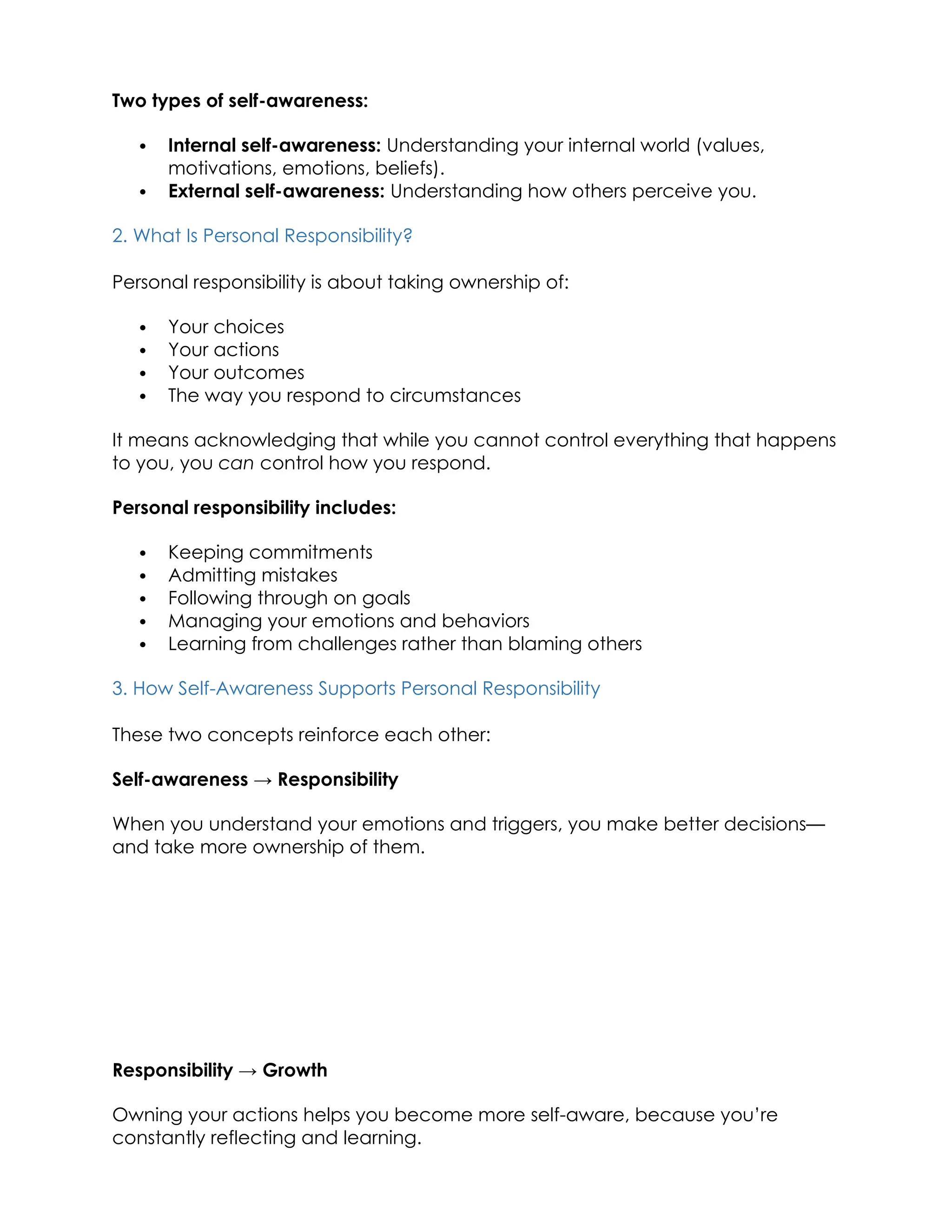 Two types of self-awareness:
 Internal self-awareness: Understanding your internal world (values,
motivations, emotions, beliefs).
 External self-awareness: Understanding how others perceive you.
2. What Is Personal Responsibility?
Personal responsibility is about taking ownership of:
 Your choices
 Your actions
 Your outcomes
 The way you respond to circumstances
It means acknowledging that while you cannot control everything that happens
to you, you can control how you respond.
Personal responsibility includes:
 Keeping commitments
 Admitting mistakes
 Following through on goals
 Managing your emotions and behaviors
 Learning from challenges rather than blaming others
3. How Self-Awareness Supports Personal Responsibility
These two concepts reinforce each other:
Self-awareness → Responsibility
When you understand your emotions and triggers, you make better decisions—
and take more ownership of them.
Responsibility → Growth
Owning your actions helps you become more self-aware, because you’re
constantly reflecting and learning.
 