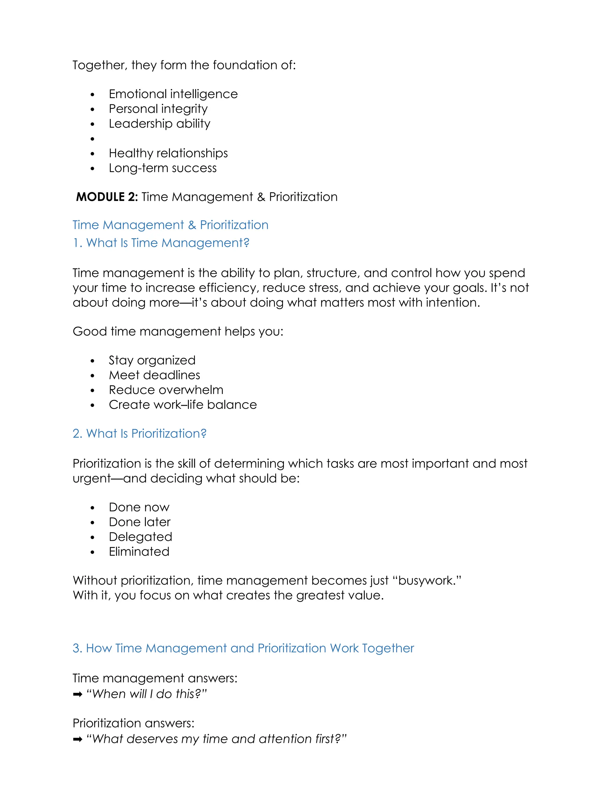 Together, they form the foundation of:
 Emotional intelligence
 Personal integrity
 Leadership ability

 Healthy relationships
 Long-term success
MODULE 2: Time Management & Prioritization
Time Management & Prioritization
1. What Is Time Management?
Time management is the ability to plan, structure, and control how you spend
your time to increase efficiency, reduce stress, and achieve your goals. It’s not
about doing more—it’s about doing what matters most with intention.
Good time management helps you:
 Stay organized
 Meet deadlines
 Reduce overwhelm
 Create work–life balance
2. What Is Prioritization?
Prioritization is the skill of determining which tasks are most important and most
urgent—and deciding what should be:
 Done now
 Done later
 Delegated
 Eliminated
Without prioritization, time management becomes just “busywork.”
With it, you focus on what creates the greatest value.
3. How Time Management and Prioritization Work Together
Time management answers:
➡️“When will I do this?”
Prioritization answers:
➡️“What deserves my time and attention first?”
 