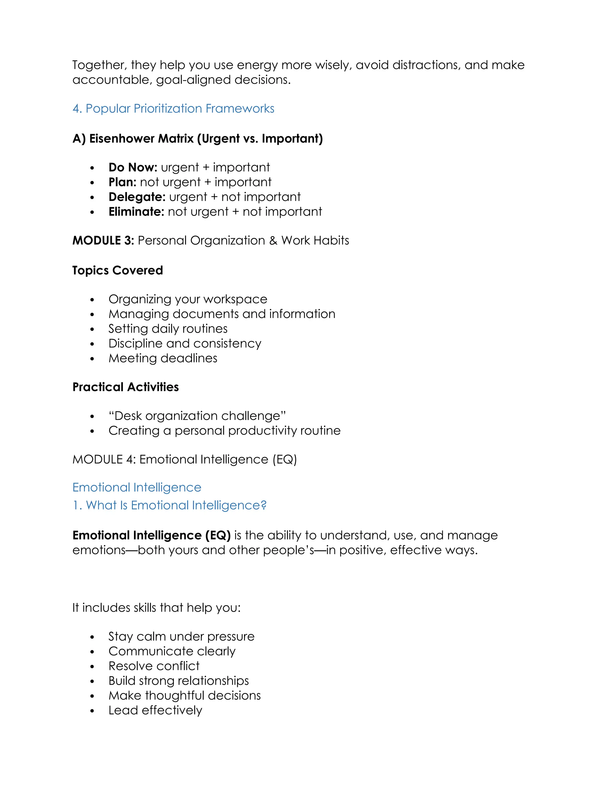Together, they help you use energy more wisely, avoid distractions, and make
accountable, goal-aligned decisions.
4. Popular Prioritization Frameworks
A) Eisenhower Matrix (Urgent vs. Important)
 Do Now: urgent + important
 Plan: not urgent + important
 Delegate: urgent + not important
 Eliminate: not urgent + not important
MODULE 3: Personal Organization & Work Habits
Topics Covered
 Organizing your workspace
 Managing documents and information
 Setting daily routines
 Discipline and consistency
 Meeting deadlines
Practical Activities
 “Desk organization challenge”
 Creating a personal productivity routine
MODULE 4: Emotional Intelligence (EQ)
Emotional Intelligence
1. What Is Emotional Intelligence?
Emotional Intelligence (EQ) is the ability to understand, use, and manage
emotions—both yours and other people’s—in positive, effective ways.
It includes skills that help you:
 Stay calm under pressure
 Communicate clearly
 Resolve conflict
 Build strong relationships
 Make thoughtful decisions
 Lead effectively
 
