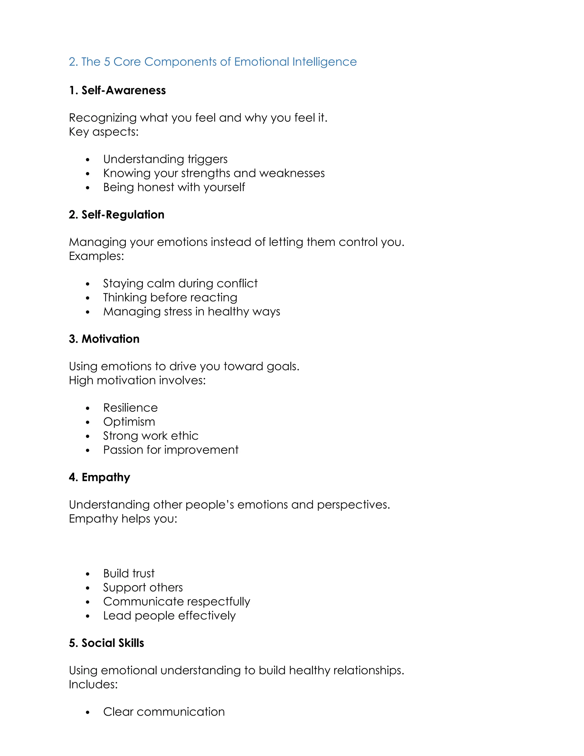 2. The 5 Core Components of Emotional Intelligence
1. Self-Awareness
Recognizing what you feel and why you feel it.
Key aspects:
 Understanding triggers
 Knowing your strengths and weaknesses
 Being honest with yourself
2. Self-Regulation
Managing your emotions instead of letting them control you.
Examples:
 Staying calm during conflict
 Thinking before reacting
 Managing stress in healthy ways
3. Motivation
Using emotions to drive you toward goals.
High motivation involves:
 Resilience
 Optimism
 Strong work ethic
 Passion for improvement
4. Empathy
Understanding other people’s emotions and perspectives.
Empathy helps you:
 Build trust
 Support others
 Communicate respectfully
 Lead people effectively
5. Social Skills
Using emotional understanding to build healthy relationships.
Includes:
 Clear communication
 
