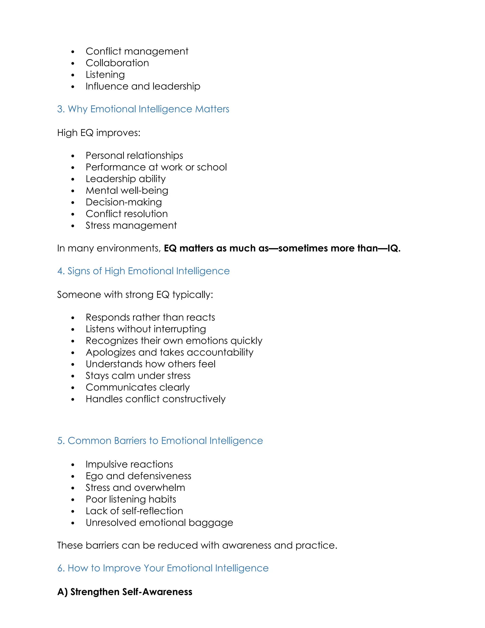  Conflict management
 Collaboration
 Listening
 Influence and leadership
3. Why Emotional Intelligence Matters
High EQ improves:
 Personal relationships
 Performance at work or school
 Leadership ability
 Mental well-being
 Decision-making
 Conflict resolution
 Stress management
In many environments, EQ matters as much as—sometimes more than—IQ.
4. Signs of High Emotional Intelligence
Someone with strong EQ typically:
 Responds rather than reacts
 Listens without interrupting
 Recognizes their own emotions quickly
 Apologizes and takes accountability
 Understands how others feel
 Stays calm under stress
 Communicates clearly
 Handles conflict constructively
5. Common Barriers to Emotional Intelligence
 Impulsive reactions
 Ego and defensiveness
 Stress and overwhelm
 Poor listening habits
 Lack of self-reflection
 Unresolved emotional baggage
These barriers can be reduced with awareness and practice.
6. How to Improve Your Emotional Intelligence
A) Strengthen Self-Awareness
 