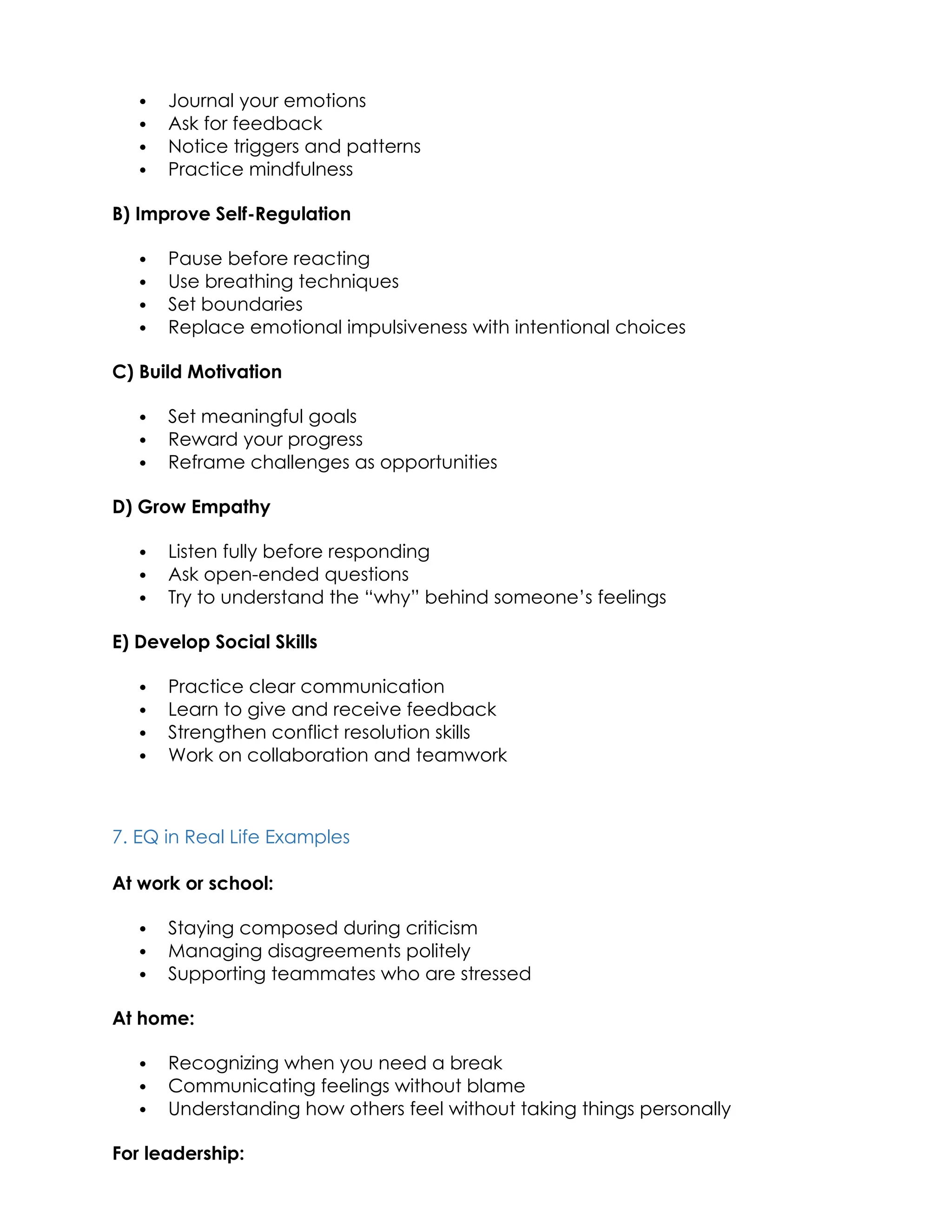  Journal your emotions
 Ask for feedback
 Notice triggers and patterns
 Practice mindfulness
B) Improve Self-Regulation
 Pause before reacting
 Use breathing techniques
 Set boundaries
 Replace emotional impulsiveness with intentional choices
C) Build Motivation
 Set meaningful goals
 Reward your progress
 Reframe challenges as opportunities
D) Grow Empathy
 Listen fully before responding
 Ask open-ended questions
 Try to understand the “why” behind someone’s feelings
E) Develop Social Skills
 Practice clear communication
 Learn to give and receive feedback
 Strengthen conflict resolution skills
 Work on collaboration and teamwork
7. EQ in Real Life Examples
At work or school:
 Staying composed during criticism
 Managing disagreements politely
 Supporting teammates who are stressed
At home:
 Recognizing when you need a break
 Communicating feelings without blame
 Understanding how others feel without taking things personally
For leadership:
 