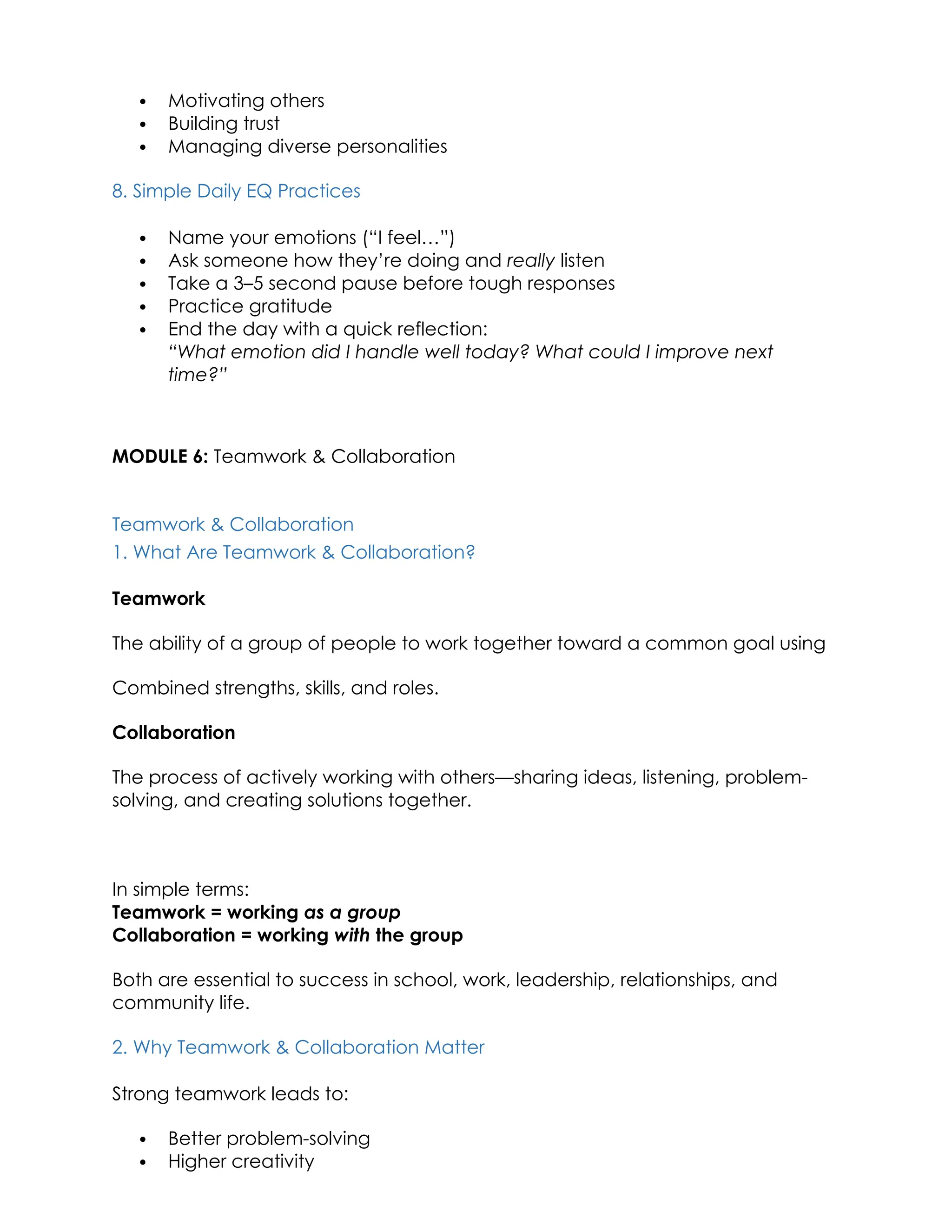  Motivating others
 Building trust
 Managing diverse personalities
8. Simple Daily EQ Practices
 Name your emotions (“I feel…”)
 Ask someone how they’re doing and really listen
 Take a 3–5 second pause before tough responses
 Practice gratitude
 End the day with a quick reflection:
“What emotion did I handle well today? What could I improve next
time?”
MODULE 6: Teamwork & Collaboration
Teamwork & Collaboration
1. What Are Teamwork & Collaboration?
Teamwork
The ability of a group of people to work together toward a common goal using
Combined strengths, skills, and roles.
Collaboration
The process of actively working with others—sharing ideas, listening, problem-
solving, and creating solutions together.
In simple terms:
Teamwork = working as a group
Collaboration = working with the group
Both are essential to success in school, work, leadership, relationships, and
community life.
2. Why Teamwork & Collaboration Matter
Strong teamwork leads to:
 Better problem-solving
 Higher creativity
 