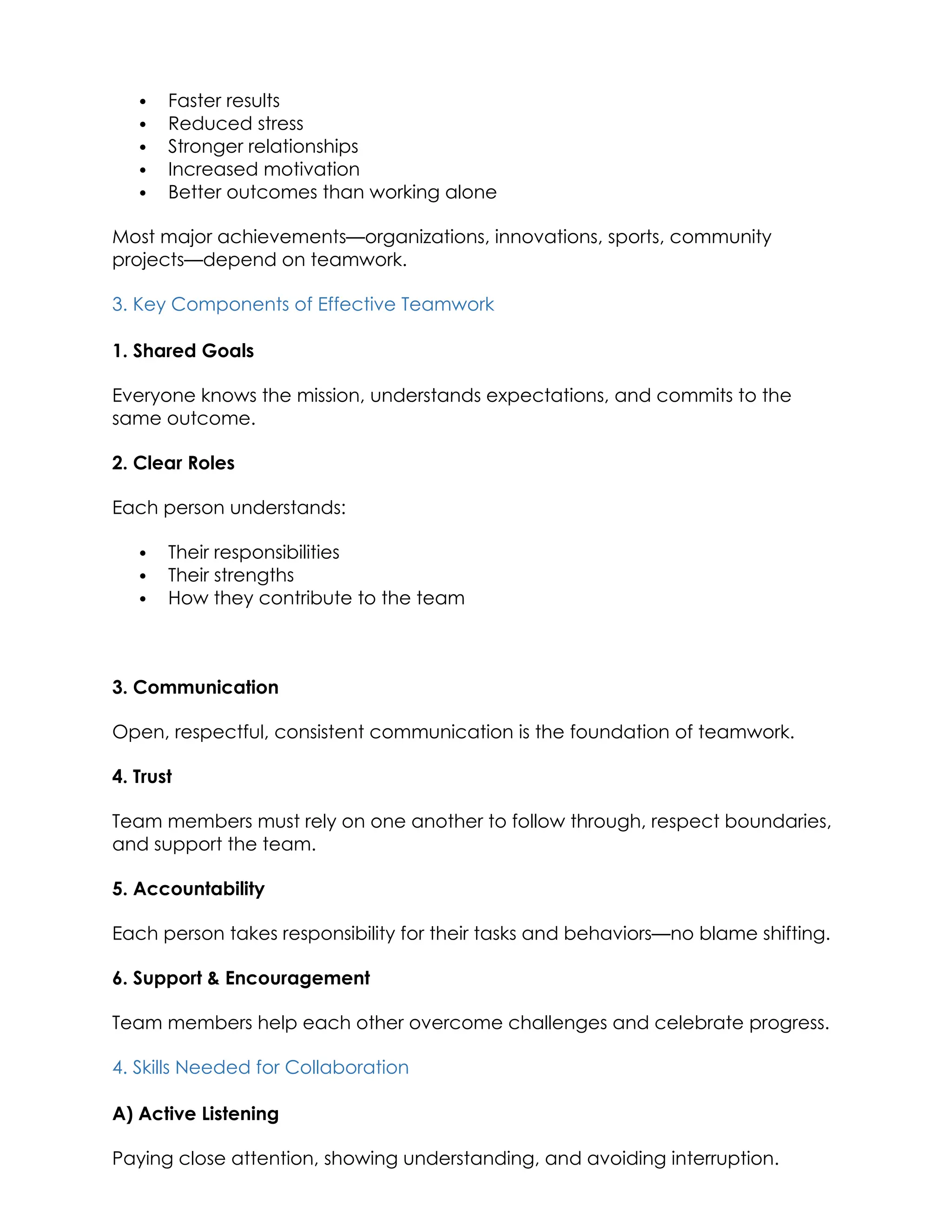  Faster results
 Reduced stress
 Stronger relationships
 Increased motivation
 Better outcomes than working alone
Most major achievements—organizations, innovations, sports, community
projects—depend on teamwork.
3. Key Components of Effective Teamwork
1. Shared Goals
Everyone knows the mission, understands expectations, and commits to the
same outcome.
2. Clear Roles
Each person understands:
 Their responsibilities
 Their strengths
 How they contribute to the team
3. Communication
Open, respectful, consistent communication is the foundation of teamwork.
4. Trust
Team members must rely on one another to follow through, respect boundaries,
and support the team.
5. Accountability
Each person takes responsibility for their tasks and behaviors—no blame shifting.
6. Support & Encouragement
Team members help each other overcome challenges and celebrate progress.
4. Skills Needed for Collaboration
A) Active Listening
Paying close attention, showing understanding, and avoiding interruption.
 