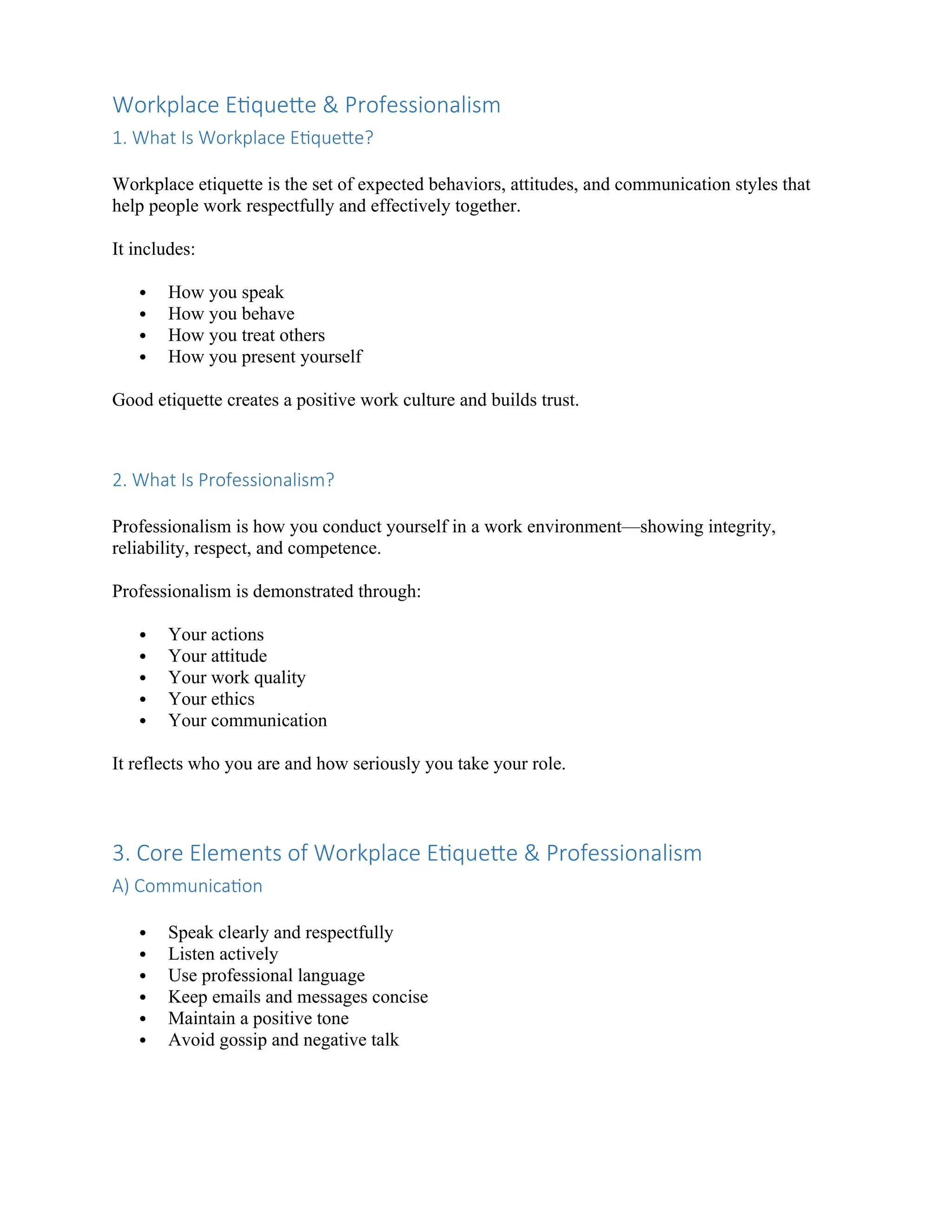 Workplace Etiquette & Professionalism
1. What Is Workplace Etiquette?
Workplace etiquette is the set of expected behaviors, attitudes, and communication styles that
help people work respectfully and effectively together.
It includes:
 How you speak
 How you behave
 How you treat others
 How you present yourself
Good etiquette creates a positive work culture and builds trust.
2. What Is Professionalism?
Professionalism is how you conduct yourself in a work environment—showing integrity,
reliability, respect, and competence.
Professionalism is demonstrated through:
 Your actions
 Your attitude
 Your work quality
 Your ethics
 Your communication
It reflects who you are and how seriously you take your role.
3. Core Elements of Workplace Etiquette & Professionalism
A) Communication
 Speak clearly and respectfully
 Listen actively
 Use professional language
 Keep emails and messages concise
 Maintain a positive tone
 Avoid gossip and negative talk
 