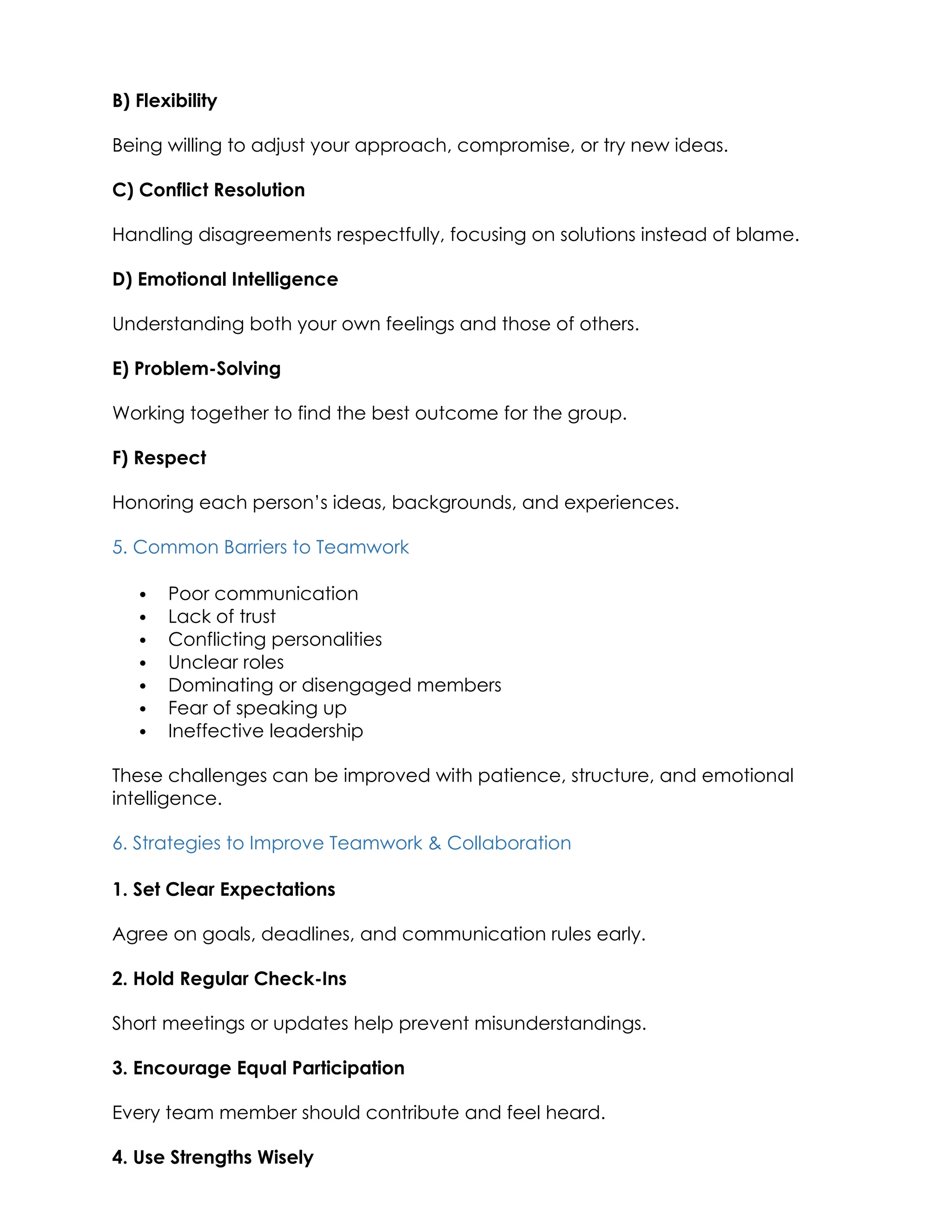 B) Flexibility
Being willing to adjust your approach, compromise, or try new ideas.
C) Conflict Resolution
Handling disagreements respectfully, focusing on solutions instead of blame.
D) Emotional Intelligence
Understanding both your own feelings and those of others.
E) Problem-Solving
Working together to find the best outcome for the group.
F) Respect
Honoring each person’s ideas, backgrounds, and experiences.
5. Common Barriers to Teamwork
 Poor communication
 Lack of trust
 Conflicting personalities
 Unclear roles
 Dominating or disengaged members
 Fear of speaking up
 Ineffective leadership
These challenges can be improved with patience, structure, and emotional
intelligence.
6. Strategies to Improve Teamwork & Collaboration
1. Set Clear Expectations
Agree on goals, deadlines, and communication rules early.
2. Hold Regular Check-Ins
Short meetings or updates help prevent misunderstandings.
3. Encourage Equal Participation
Every team member should contribute and feel heard.
4. Use Strengths Wisely
 