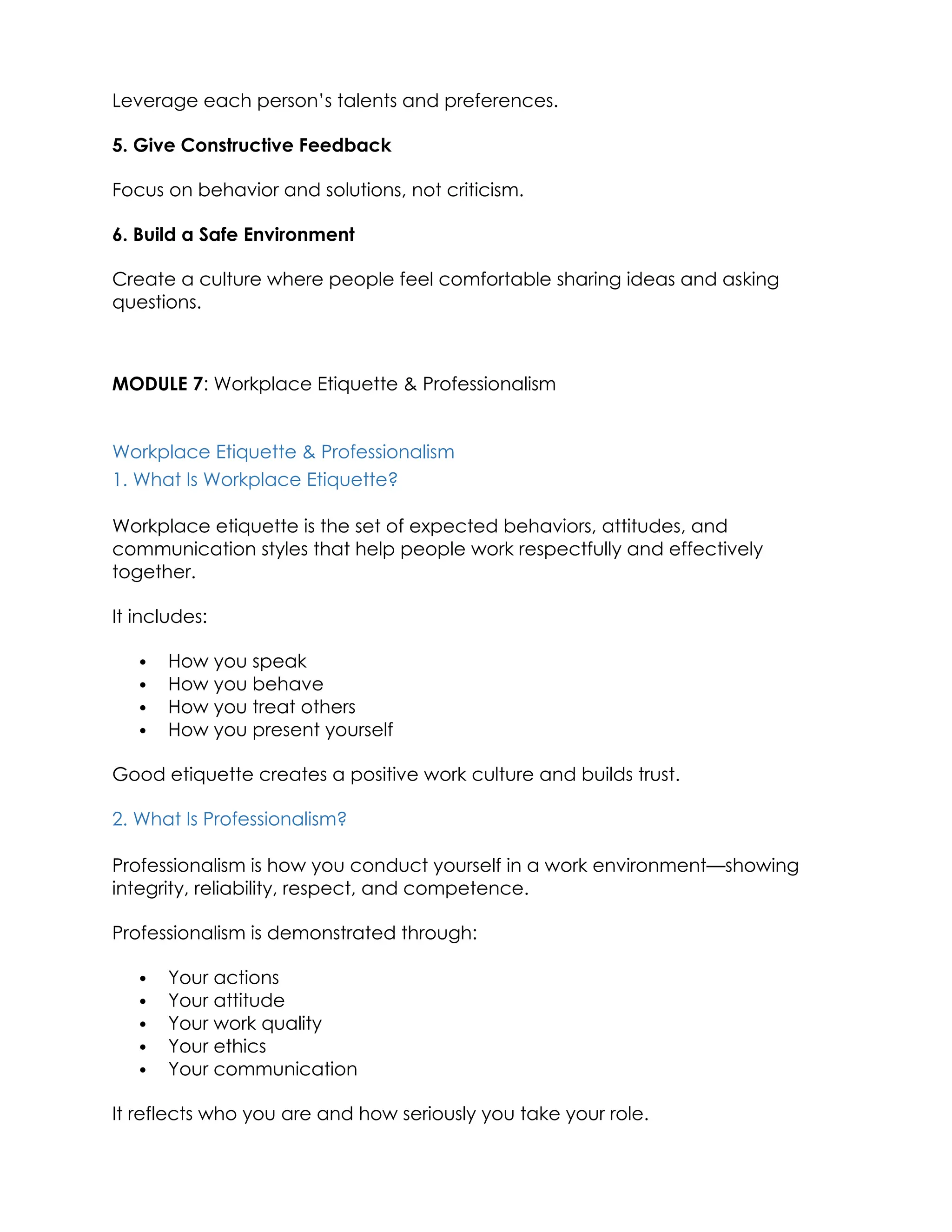 Leverage each person’s talents and preferences.
5. Give Constructive Feedback
Focus on behavior and solutions, not criticism.
6. Build a Safe Environment
Create a culture where people feel comfortable sharing ideas and asking
questions.
MODULE 7: Workplace Etiquette & Professionalism
Workplace Etiquette & Professionalism
1. What Is Workplace Etiquette?
Workplace etiquette is the set of expected behaviors, attitudes, and
communication styles that help people work respectfully and effectively
together.
It includes:
 How you speak
 How you behave
 How you treat others
 How you present yourself
Good etiquette creates a positive work culture and builds trust.
2. What Is Professionalism?
Professionalism is how you conduct yourself in a work environment—showing
integrity, reliability, respect, and competence.
Professionalism is demonstrated through:
 Your actions
 Your attitude
 Your work quality
 Your ethics
 Your communication
It reflects who you are and how seriously you take your role.
 
