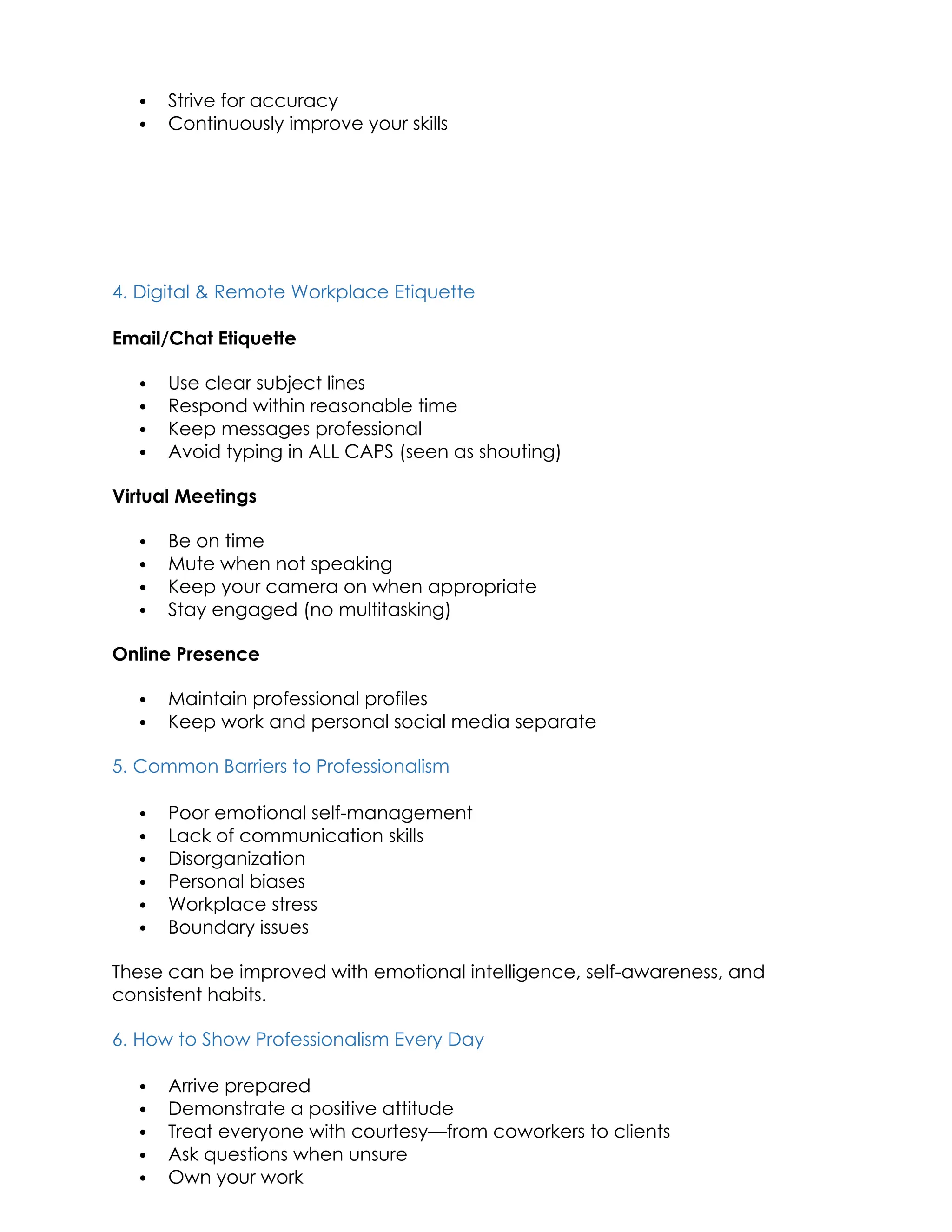  Strive for accuracy
 Continuously improve your skills
4. Digital & Remote Workplace Etiquette
Email/Chat Etiquette
 Use clear subject lines
 Respond within reasonable time
 Keep messages professional
 Avoid typing in ALL CAPS (seen as shouting)
Virtual Meetings
 Be on time
 Mute when not speaking
 Keep your camera on when appropriate
 Stay engaged (no multitasking)
Online Presence
 Maintain professional profiles
 Keep work and personal social media separate
5. Common Barriers to Professionalism
 Poor emotional self-management
 Lack of communication skills
 Disorganization
 Personal biases
 Workplace stress
 Boundary issues
These can be improved with emotional intelligence, self-awareness, and
consistent habits.
6. How to Show Professionalism Every Day
 Arrive prepared
 Demonstrate a positive attitude
 Treat everyone with courtesy—from coworkers to clients
 Ask questions when unsure
 Own your work
 