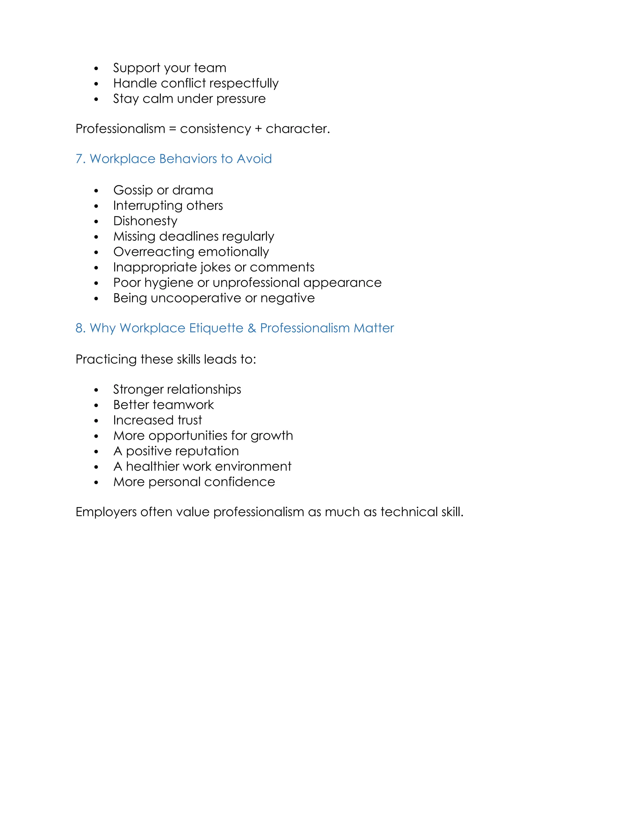  Support your team
 Handle conflict respectfully
 Stay calm under pressure
Professionalism = consistency + character.
7. Workplace Behaviors to Avoid
 Gossip or drama
 Interrupting others
 Dishonesty
 Missing deadlines regularly
 Overreacting emotionally
 Inappropriate jokes or comments
 Poor hygiene or unprofessional appearance
 Being uncooperative or negative
8. Why Workplace Etiquette & Professionalism Matter
Practicing these skills leads to:
 Stronger relationships
 Better teamwork
 Increased trust
 More opportunities for growth
 A positive reputation
 A healthier work environment
 More personal confidence
Employers often value professionalism as much as technical skill.
 