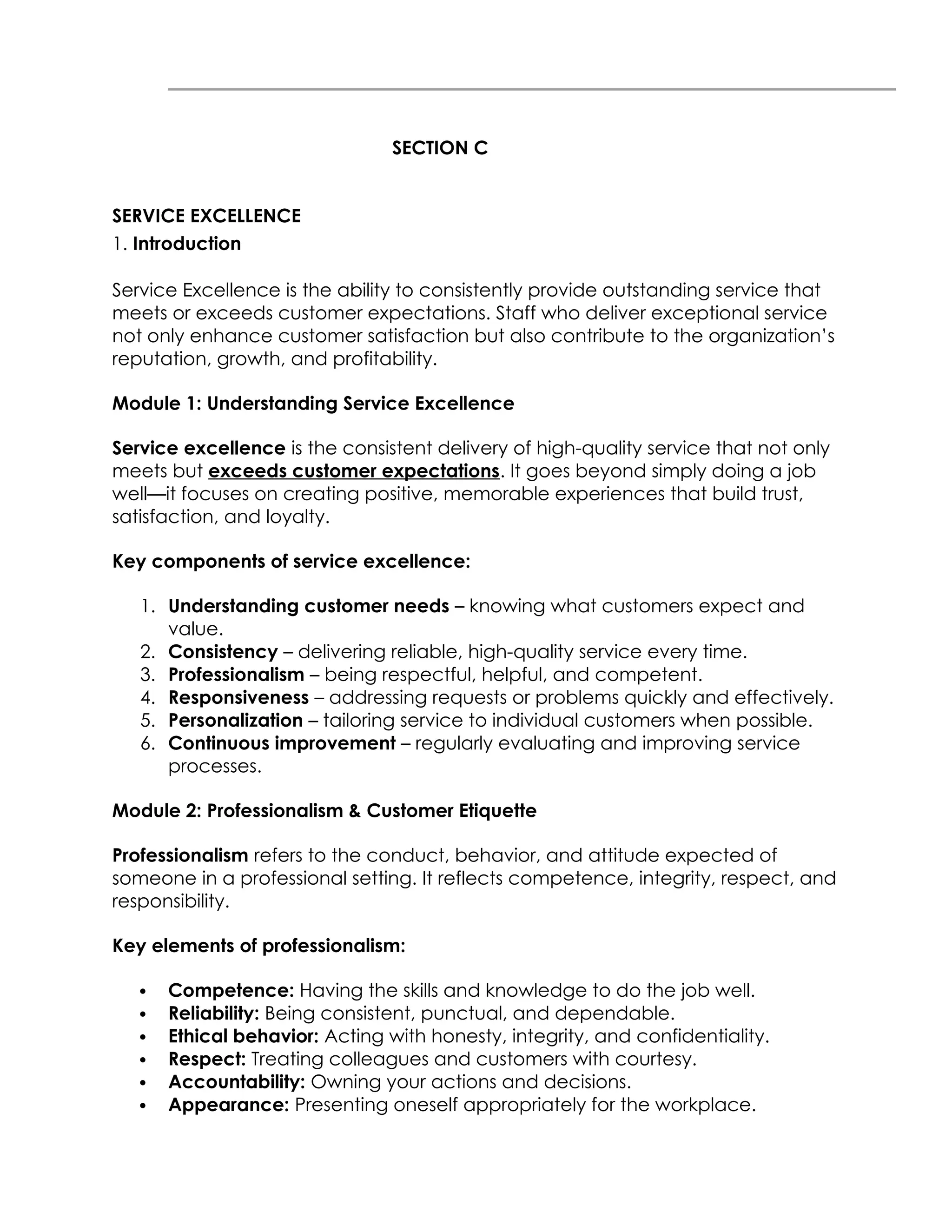 SECTION C
SERVICE EXCELLENCE
1. Introduction
Service Excellence is the ability to consistently provide outstanding service that
meets or exceeds customer expectations. Staff who deliver exceptional service
not only enhance customer satisfaction but also contribute to the organization’s
reputation, growth, and profitability.
Module 1: Understanding Service Excellence
Service excellence is the consistent delivery of high-quality service that not only
meets but exceeds customer expectations. It goes beyond simply doing a job
well—it focuses on creating positive, memorable experiences that build trust,
satisfaction, and loyalty.
Key components of service excellence:
1. Understanding customer needs – knowing what customers expect and
value.
2. Consistency – delivering reliable, high-quality service every time.
3. Professionalism – being respectful, helpful, and competent.
4. Responsiveness – addressing requests or problems quickly and effectively.
5. Personalization – tailoring service to individual customers when possible.
6. Continuous improvement – regularly evaluating and improving service
processes.
Module 2: Professionalism & Customer Etiquette
Professionalism refers to the conduct, behavior, and attitude expected of
someone in a professional setting. It reflects competence, integrity, respect, and
responsibility.
Key elements of professionalism:
 Competence: Having the skills and knowledge to do the job well.
 Reliability: Being consistent, punctual, and dependable.
 Ethical behavior: Acting with honesty, integrity, and confidentiality.
 Respect: Treating colleagues and customers with courtesy.
 Accountability: Owning your actions and decisions.
 Appearance: Presenting oneself appropriately for the workplace.
 