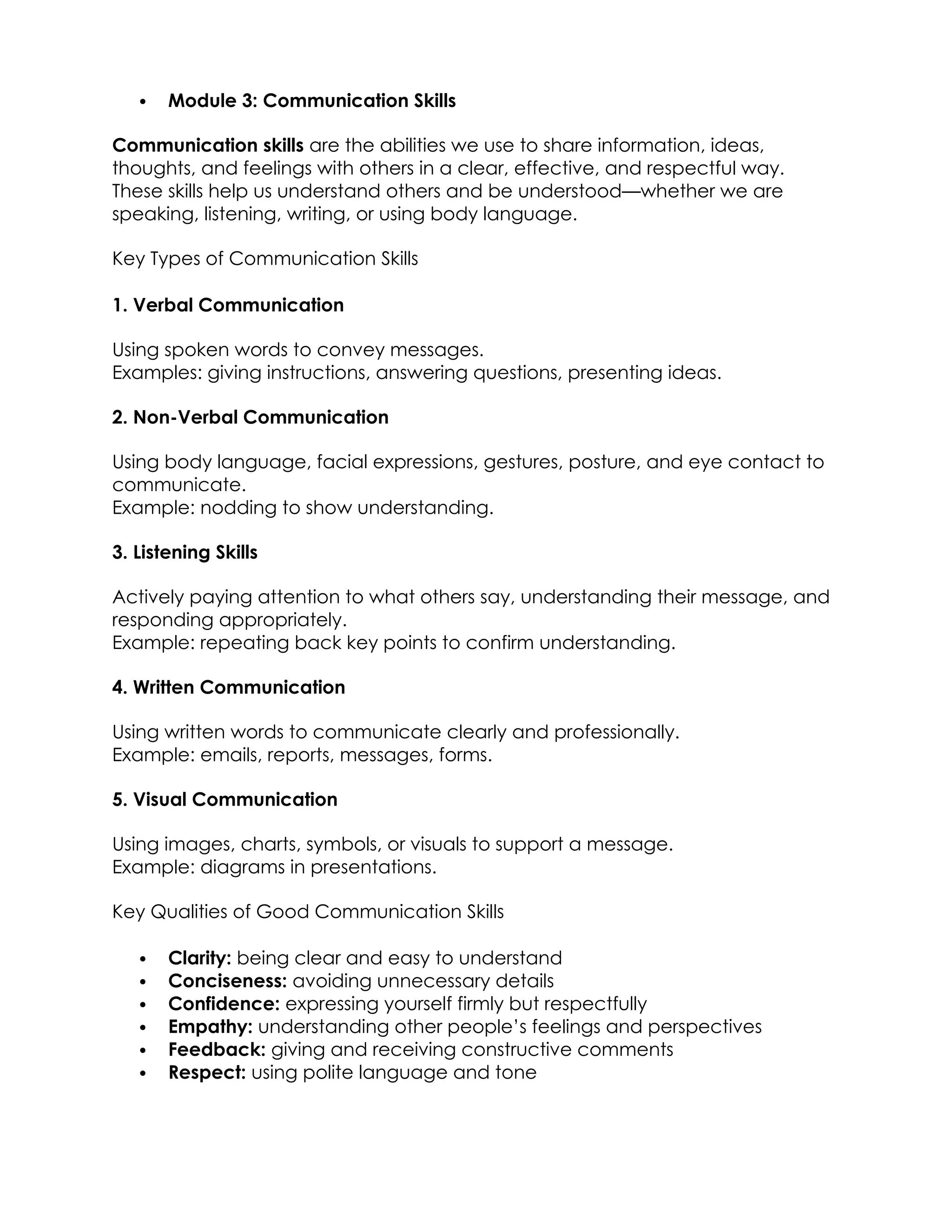  Module 3: Communication Skills
Communication skills are the abilities we use to share information, ideas,
thoughts, and feelings with others in a clear, effective, and respectful way.
These skills help us understand others and be understood—whether we are
speaking, listening, writing, or using body language.
Key Types of Communication Skills
1. Verbal Communication
Using spoken words to convey messages.
Examples: giving instructions, answering questions, presenting ideas.
2. Non-Verbal Communication
Using body language, facial expressions, gestures, posture, and eye contact to
communicate.
Example: nodding to show understanding.
3. Listening Skills
Actively paying attention to what others say, understanding their message, and
responding appropriately.
Example: repeating back key points to confirm understanding.
4. Written Communication
Using written words to communicate clearly and professionally.
Example: emails, reports, messages, forms.
5. Visual Communication
Using images, charts, symbols, or visuals to support a message.
Example: diagrams in presentations.
Key Qualities of Good Communication Skills
 Clarity: being clear and easy to understand
 Conciseness: avoiding unnecessary details
 Confidence: expressing yourself firmly but respectfully
 Empathy: understanding other people’s feelings and perspectives
 Feedback: giving and receiving constructive comments
 Respect: using polite language and tone
 