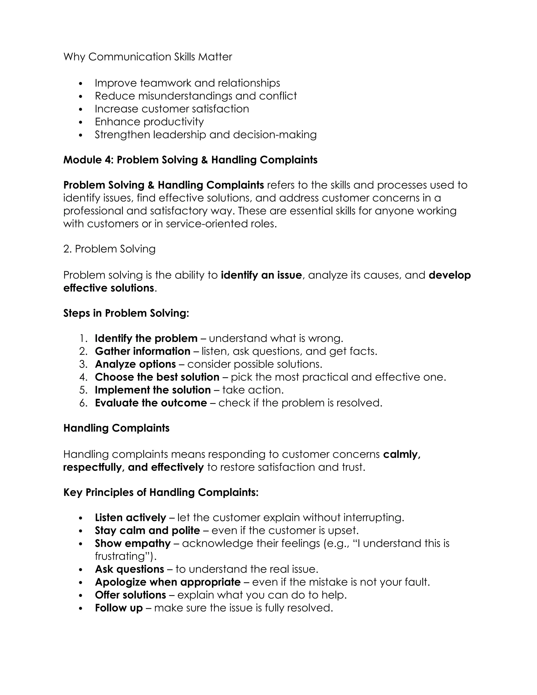 Why Communication Skills Matter
 Improve teamwork and relationships
 Reduce misunderstandings and conflict
 Increase customer satisfaction
 Enhance productivity
 Strengthen leadership and decision-making
Module 4: Problem Solving & Handling Complaints
Problem Solving & Handling Complaints refers to the skills and processes used to
identify issues, find effective solutions, and address customer concerns in a
professional and satisfactory way. These are essential skills for anyone working
with customers or in service-oriented roles.
2. Problem Solving
Problem solving is the ability to identify an issue, analyze its causes, and develop
effective solutions.
Steps in Problem Solving:
1. Identify the problem – understand what is wrong.
2. Gather information – listen, ask questions, and get facts.
3. Analyze options – consider possible solutions.
4. Choose the best solution – pick the most practical and effective one.
5. Implement the solution – take action.
6. Evaluate the outcome – check if the problem is resolved.
Handling Complaints
Handling complaints means responding to customer concerns calmly,
respectfully, and effectively to restore satisfaction and trust.
Key Principles of Handling Complaints:
 Listen actively – let the customer explain without interrupting.
 Stay calm and polite – even if the customer is upset.
 Show empathy – acknowledge their feelings (e.g., “I understand this is
frustrating”).
 Ask questions – to understand the real issue.
 Apologize when appropriate – even if the mistake is not your fault.
 Offer solutions – explain what you can do to help.
 Follow up – make sure the issue is fully resolved.
 