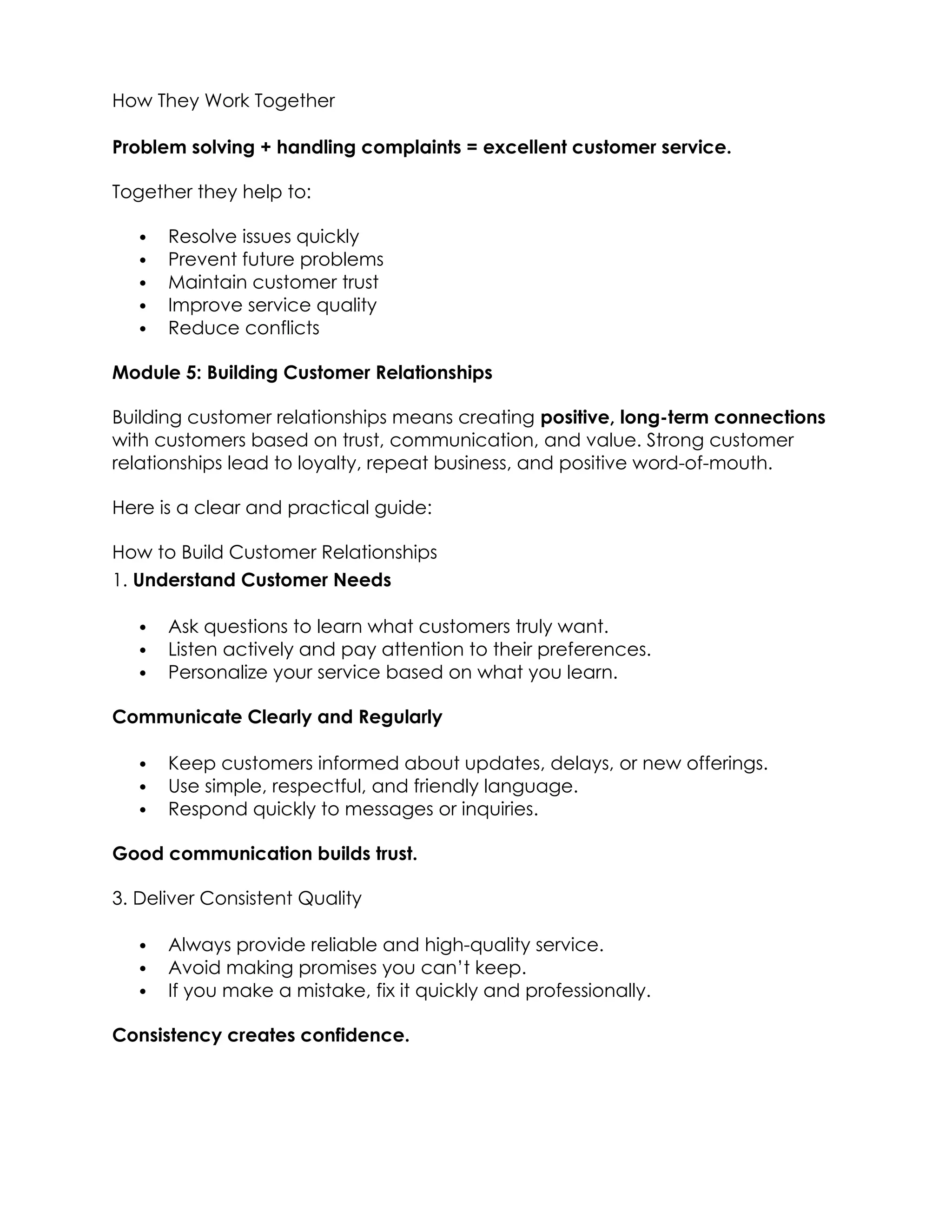 How They Work Together
Problem solving + handling complaints = excellent customer service.
Together they help to:
 Resolve issues quickly
 Prevent future problems
 Maintain customer trust
 Improve service quality
 Reduce conflicts
Module 5: Building Customer Relationships
Building customer relationships means creating positive, long-term connections
with customers based on trust, communication, and value. Strong customer
relationships lead to loyalty, repeat business, and positive word-of-mouth.
Here is a clear and practical guide:
How to Build Customer Relationships
1. Understand Customer Needs
 Ask questions to learn what customers truly want.
 Listen actively and pay attention to their preferences.
 Personalize your service based on what you learn.
Communicate Clearly and Regularly
 Keep customers informed about updates, delays, or new offerings.
 Use simple, respectful, and friendly language.
 Respond quickly to messages or inquiries.
Good communication builds trust.
3. Deliver Consistent Quality
 Always provide reliable and high-quality service.
 Avoid making promises you can’t keep.
 If you make a mistake, fix it quickly and professionally.
Consistency creates confidence.
 