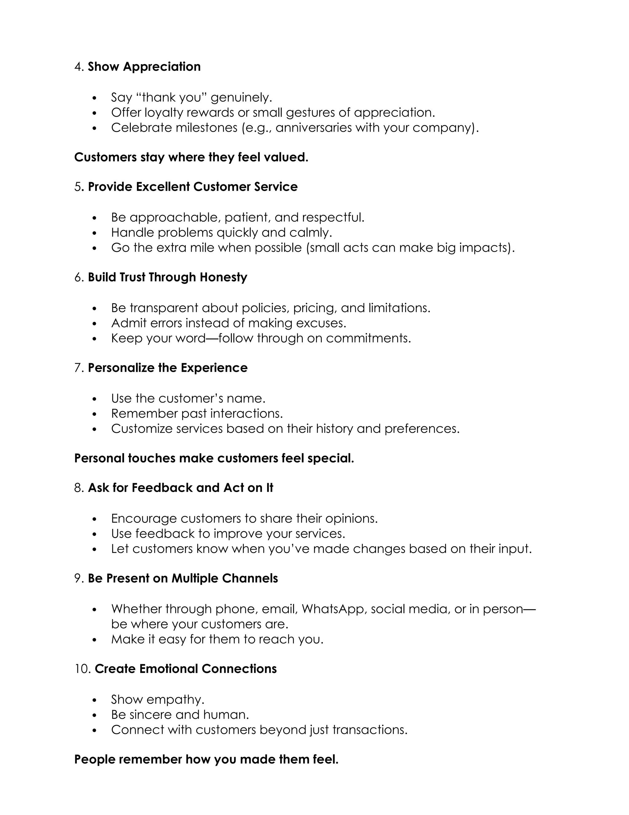 4. Show Appreciation
 Say “thank you” genuinely.
 Offer loyalty rewards or small gestures of appreciation.
 Celebrate milestones (e.g., anniversaries with your company).
Customers stay where they feel valued.
5. Provide Excellent Customer Service
 Be approachable, patient, and respectful.
 Handle problems quickly and calmly.
 Go the extra mile when possible (small acts can make big impacts).
6. Build Trust Through Honesty
 Be transparent about policies, pricing, and limitations.
 Admit errors instead of making excuses.
 Keep your word—follow through on commitments.
7. Personalize the Experience
 Use the customer’s name.
 Remember past interactions.
 Customize services based on their history and preferences.
Personal touches make customers feel special.
8. Ask for Feedback and Act on It
 Encourage customers to share their opinions.
 Use feedback to improve your services.
 Let customers know when you’ve made changes based on their input.
9. Be Present on Multiple Channels
 Whether through phone, email, WhatsApp, social media, or in person—
be where your customers are.
 Make it easy for them to reach you.
10. Create Emotional Connections
 Show empathy.
 Be sincere and human.
 Connect with customers beyond just transactions.
People remember how you made them feel.
 