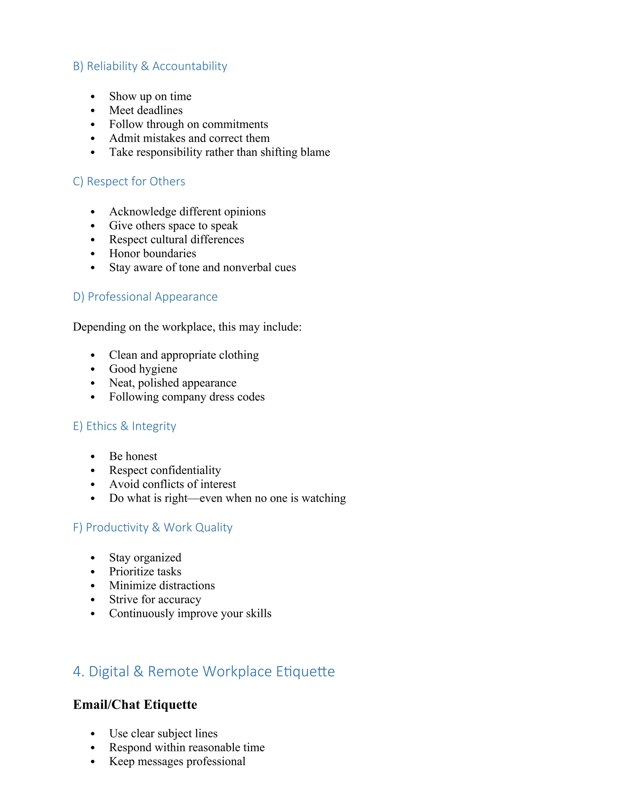 B) Reliability & Accountability
 Show up on time
 Meet deadlines
 Follow through on commitments
 Admit mistakes and correct them
 Take responsibility rather than shifting blame
C) Respect for Others
 Acknowledge different opinions
 Give others space to speak
 Respect cultural differences
 Honor boundaries
 Stay aware of tone and nonverbal cues
D) Professional Appearance
Depending on the workplace, this may include:
 Clean and appropriate clothing
 Good hygiene
 Neat, polished appearance
 Following company dress codes
E) Ethics & Integrity
 Be honest
 Respect confidentiality
 Avoid conflicts of interest
 Do what is right—even when no one is watching
F) Productivity & Work Quality
 Stay organized
 Prioritize tasks
 Minimize distractions
 Strive for accuracy
 Continuously improve your skills
4. Digital & Remote Workplace Etiquette
Email/Chat Etiquette
 Use clear subject lines
 Respond within reasonable time
 Keep messages professional
 