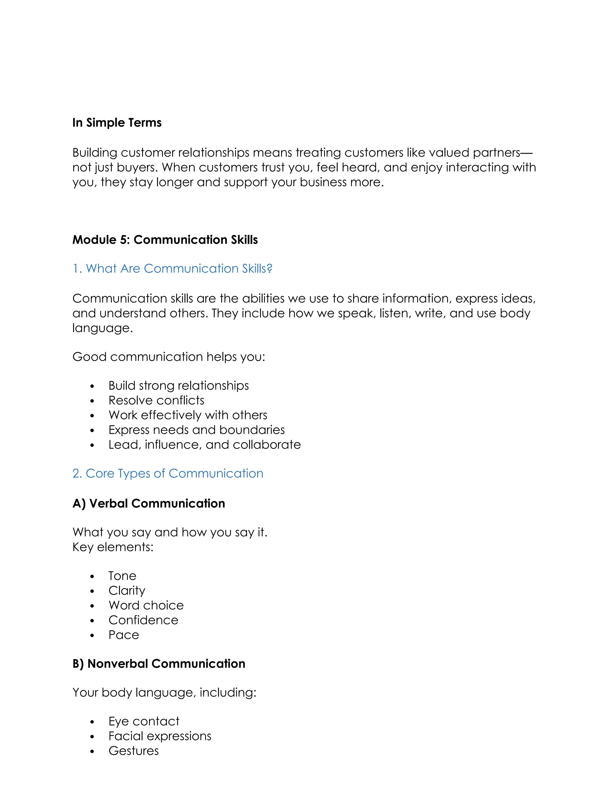 In Simple Terms
Building customer relationships means treating customers like valued partners—
not just buyers. When customers trust you, feel heard, and enjoy interacting with
you, they stay longer and support your business more.
Module 5: Communication Skills
1. What Are Communication Skills?
Communication skills are the abilities we use to share information, express ideas,
and understand others. They include how we speak, listen, write, and use body
language.
Good communication helps you:
 Build strong relationships
 Resolve conflicts
 Work effectively with others
 Express needs and boundaries
 Lead, influence, and collaborate
2. Core Types of Communication
A) Verbal Communication
What you say and how you say it.
Key elements:
 Tone
 Clarity
 Word choice
 Confidence
 Pace
B) Nonverbal Communication
Your body language, including:
 Eye contact
 Facial expressions
 Gestures
 