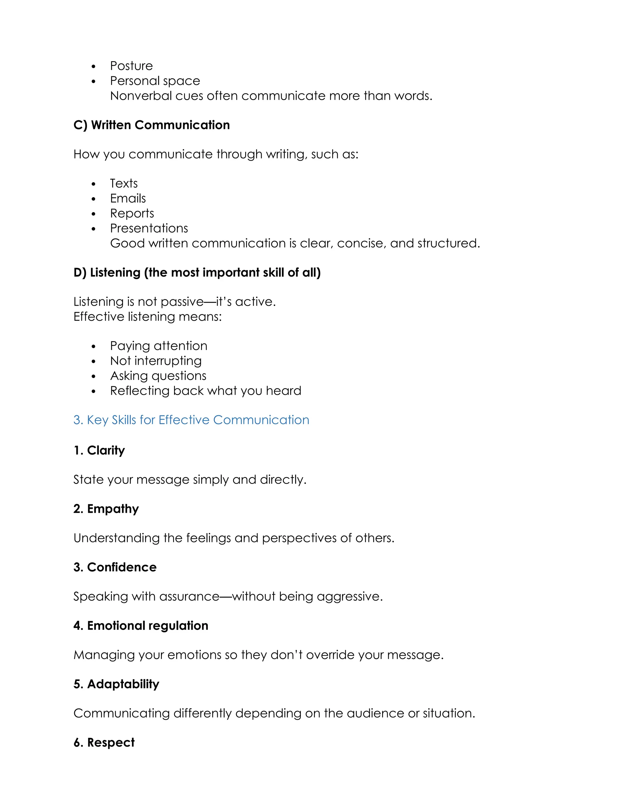  Posture
 Personal space
Nonverbal cues often communicate more than words.
C) Written Communication
How you communicate through writing, such as:
 Texts
 Emails
 Reports
 Presentations
Good written communication is clear, concise, and structured.
D) Listening (the most important skill of all)
Listening is not passive—it’s active.
Effective listening means:
 Paying attention
 Not interrupting
 Asking questions
 Reflecting back what you heard
3. Key Skills for Effective Communication
1. Clarity
State your message simply and directly.
2. Empathy
Understanding the feelings and perspectives of others.
3. Confidence
Speaking with assurance—without being aggressive.
4. Emotional regulation
Managing your emotions so they don’t override your message.
5. Adaptability
Communicating differently depending on the audience or situation.
6. Respect
 