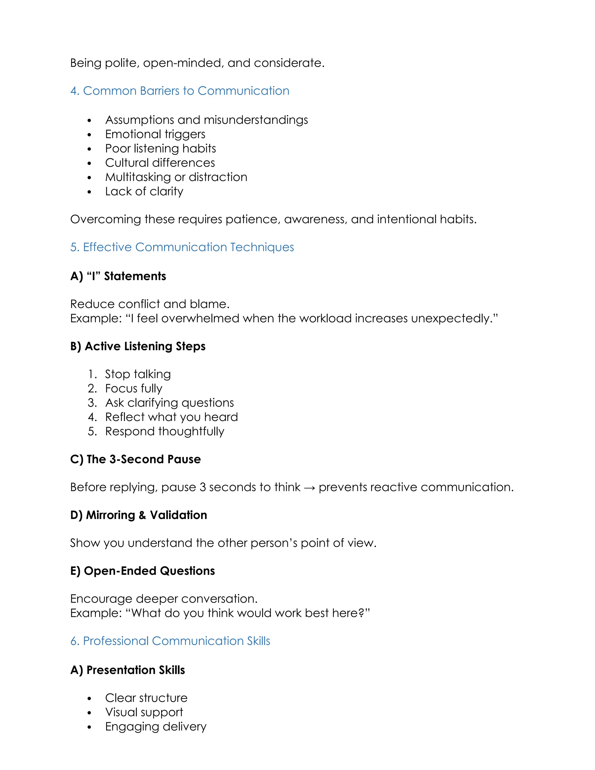 Being polite, open-minded, and considerate.
4. Common Barriers to Communication
 Assumptions and misunderstandings
 Emotional triggers
 Poor listening habits
 Cultural differences
 Multitasking or distraction
 Lack of clarity
Overcoming these requires patience, awareness, and intentional habits.
5. Effective Communication Techniques
A) “I” Statements
Reduce conflict and blame.
Example: “I feel overwhelmed when the workload increases unexpectedly.”
B) Active Listening Steps
1. Stop talking
2. Focus fully
3. Ask clarifying questions
4. Reflect what you heard
5. Respond thoughtfully
C) The 3-Second Pause
Before replying, pause 3 seconds to think → prevents reactive communication.
D) Mirroring & Validation
Show you understand the other person’s point of view.
E) Open-Ended Questions
Encourage deeper conversation.
Example: “What do you think would work best here?”
6. Professional Communication Skills
A) Presentation Skills
 Clear structure
 Visual support
 Engaging delivery
 