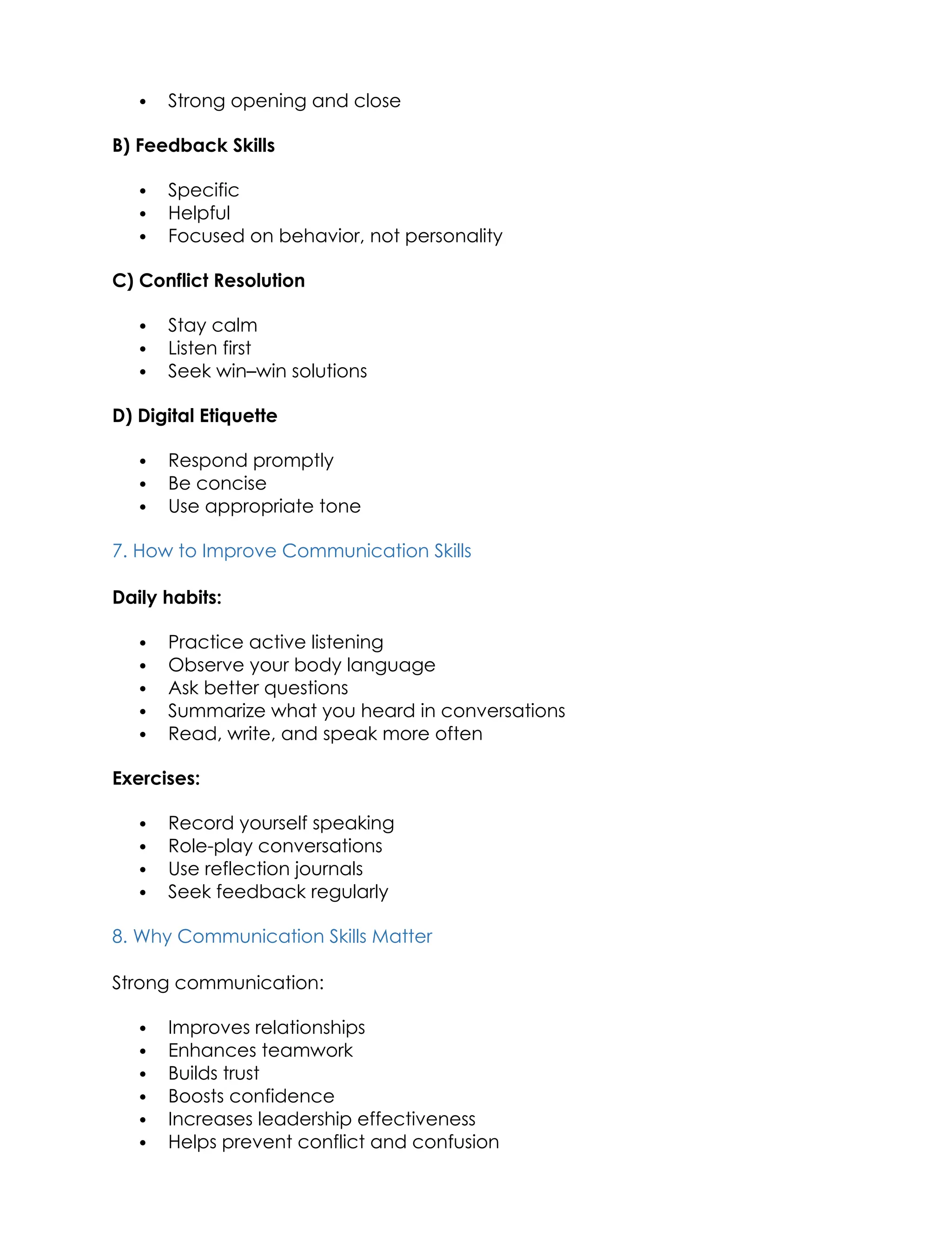  Strong opening and close
B) Feedback Skills
 Specific
 Helpful
 Focused on behavior, not personality
C) Conflict Resolution
 Stay calm
 Listen first
 Seek win–win solutions
D) Digital Etiquette
 Respond promptly
 Be concise
 Use appropriate tone
7. How to Improve Communication Skills
Daily habits:
 Practice active listening
 Observe your body language
 Ask better questions
 Summarize what you heard in conversations
 Read, write, and speak more often
Exercises:
 Record yourself speaking
 Role-play conversations
 Use reflection journals
 Seek feedback regularly
8. Why Communication Skills Matter
Strong communication:
 Improves relationships
 Enhances teamwork
 Builds trust
 Boosts confidence
 Increases leadership effectiveness
 Helps prevent conflict and confusion
 