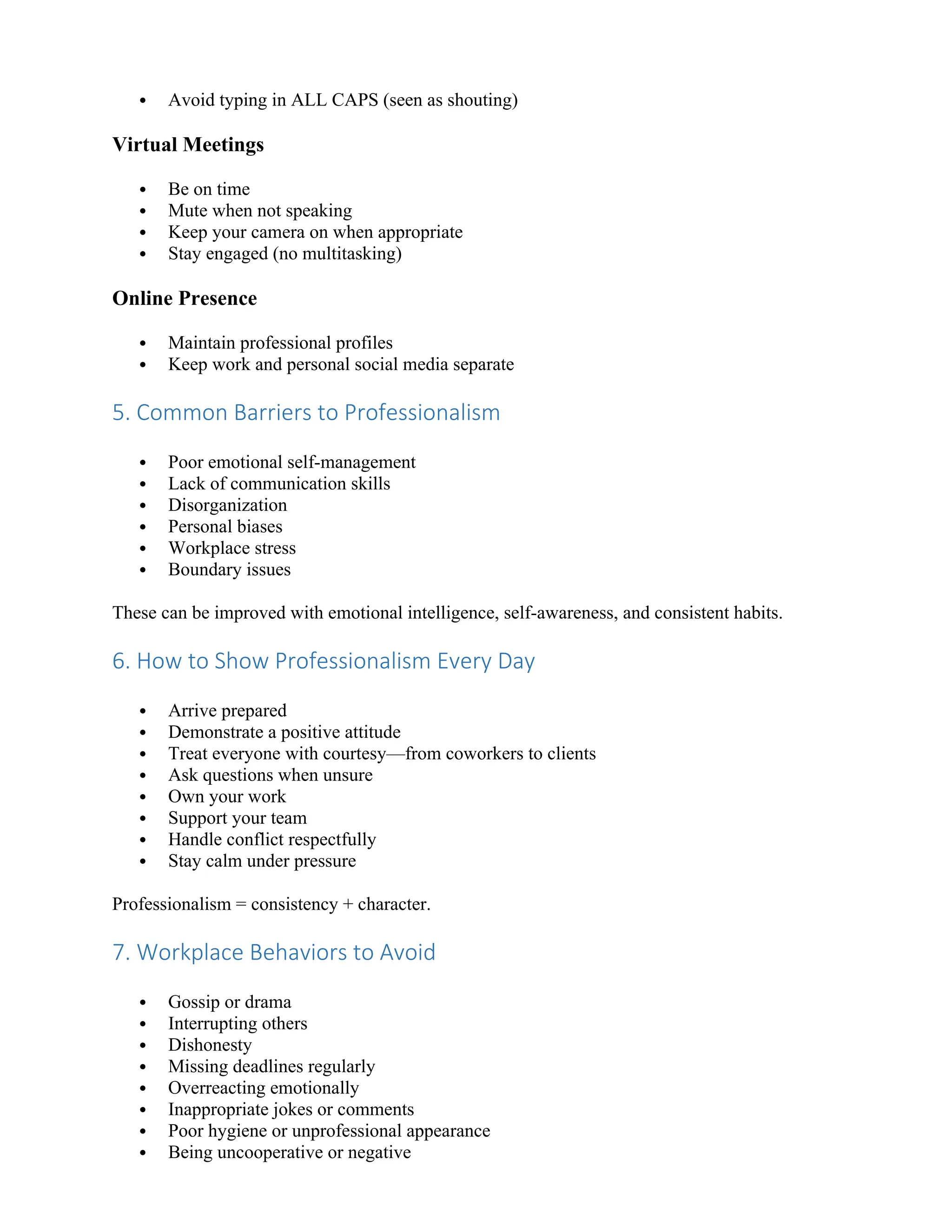  Avoid typing in ALL CAPS (seen as shouting)
Virtual Meetings
 Be on time
 Mute when not speaking
 Keep your camera on when appropriate
 Stay engaged (no multitasking)
Online Presence
 Maintain professional profiles
 Keep work and personal social media separate
5. Common Barriers to Professionalism
 Poor emotional self-management
 Lack of communication skills
 Disorganization
 Personal biases
 Workplace stress
 Boundary issues
These can be improved with emotional intelligence, self-awareness, and consistent habits.
6. How to Show Professionalism Every Day
 Arrive prepared
 Demonstrate a positive attitude
 Treat everyone with courtesy—from coworkers to clients
 Ask questions when unsure
 Own your work
 Support your team
 Handle conflict respectfully
 Stay calm under pressure
Professionalism = consistency + character.
7. Workplace Behaviors to Avoid
 Gossip or drama
 Interrupting others
 Dishonesty
 Missing deadlines regularly
 Overreacting emotionally
 Inappropriate jokes or comments
 Poor hygiene or unprofessional appearance
 Being uncooperative or negative
 