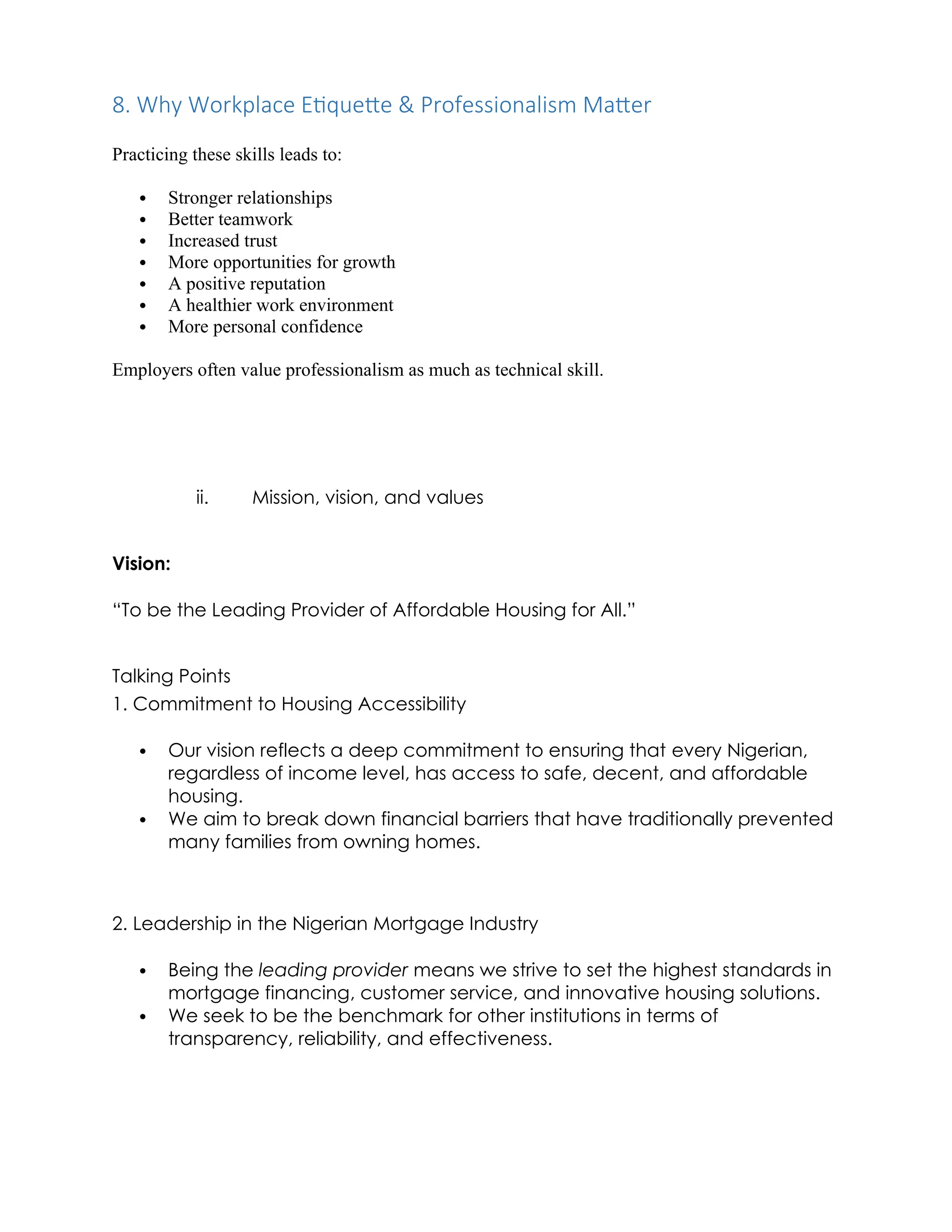 8. Why Workplace Etiquette & Professionalism Matter
Practicing these skills leads to:
 Stronger relationships
 Better teamwork
 Increased trust
 More opportunities for growth
 A positive reputation
 A healthier work environment
 More personal confidence
Employers often value professionalism as much as technical skill.
ii. Mission, vision, and values
Vision:
“To be the Leading Provider of Affordable Housing for All.”
Talking Points
1. Commitment to Housing Accessibility
 Our vision reflects a deep commitment to ensuring that every Nigerian,
regardless of income level, has access to safe, decent, and affordable
housing.
 We aim to break down financial barriers that have traditionally prevented
many families from owning homes.
2. Leadership in the Nigerian Mortgage Industry
 Being the leading provider means we strive to set the highest standards in
mortgage financing, customer service, and innovative housing solutions.
 We seek to be the benchmark for other institutions in terms of
transparency, reliability, and effectiveness.
 