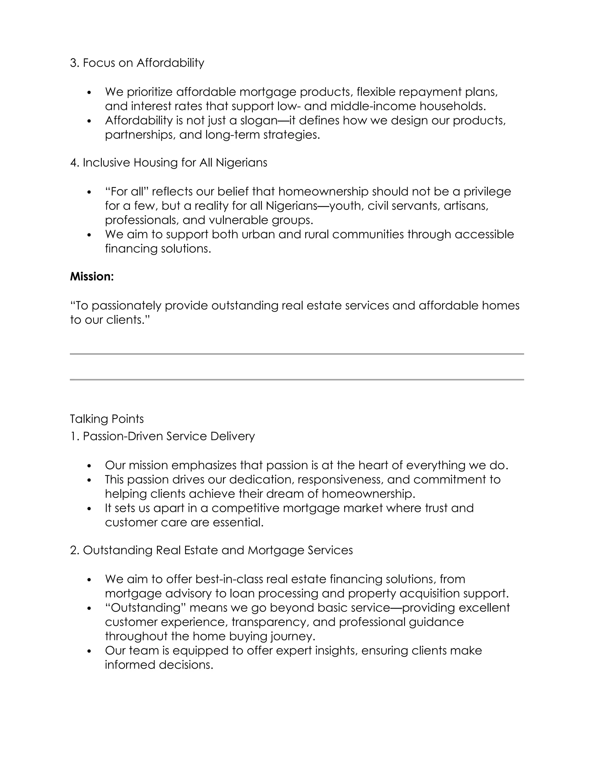 3. Focus on Affordability
 We prioritize affordable mortgage products, flexible repayment plans,
and interest rates that support low- and middle-income households.
 Affordability is not just a slogan—it defines how we design our products,
partnerships, and long-term strategies.
4. Inclusive Housing for All Nigerians
 “For all” reflects our belief that homeownership should not be a privilege
for a few, but a reality for all Nigerians—youth, civil servants, artisans,
professionals, and vulnerable groups.
 We aim to support both urban and rural communities through accessible
financing solutions.
Mission:
“To passionately provide outstanding real estate services and affordable homes
to our clients.”
Talking Points
1. Passion-Driven Service Delivery
 Our mission emphasizes that passion is at the heart of everything we do.
 This passion drives our dedication, responsiveness, and commitment to
helping clients achieve their dream of homeownership.
 It sets us apart in a competitive mortgage market where trust and
customer care are essential.
2. Outstanding Real Estate and Mortgage Services
 We aim to offer best-in-class real estate financing solutions, from
mortgage advisory to loan processing and property acquisition support.
 “Outstanding” means we go beyond basic service—providing excellent
customer experience, transparency, and professional guidance
throughout the home buying journey.
 Our team is equipped to offer expert insights, ensuring clients make
informed decisions.
 