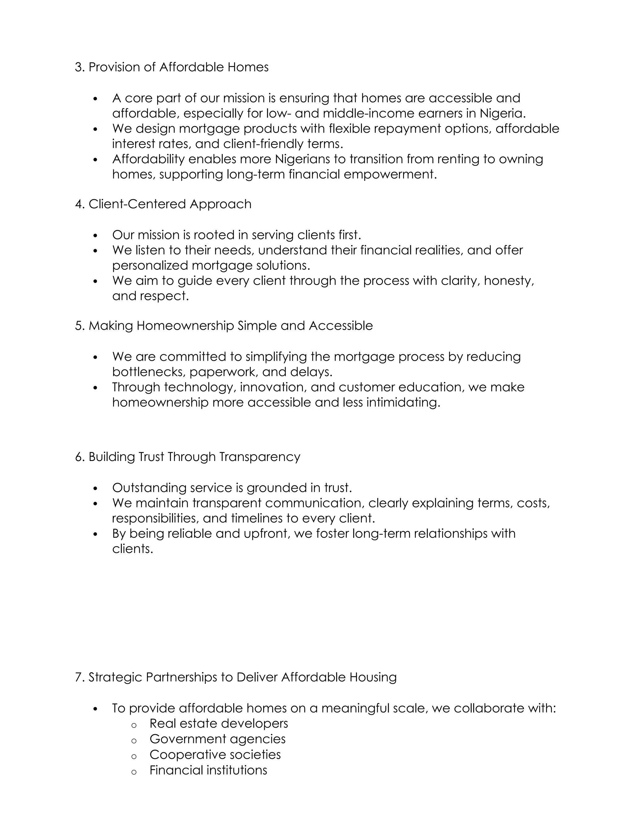 3. Provision of Affordable Homes
 A core part of our mission is ensuring that homes are accessible and
affordable, especially for low- and middle-income earners in Nigeria.
 We design mortgage products with flexible repayment options, affordable
interest rates, and client-friendly terms.
 Affordability enables more Nigerians to transition from renting to owning
homes, supporting long-term financial empowerment.
4. Client-Centered Approach
 Our mission is rooted in serving clients first.
 We listen to their needs, understand their financial realities, and offer
personalized mortgage solutions.
 We aim to guide every client through the process with clarity, honesty,
and respect.
5. Making Homeownership Simple and Accessible
 We are committed to simplifying the mortgage process by reducing
bottlenecks, paperwork, and delays.
 Through technology, innovation, and customer education, we make
homeownership more accessible and less intimidating.
6. Building Trust Through Transparency
 Outstanding service is grounded in trust.
 We maintain transparent communication, clearly explaining terms, costs,
responsibilities, and timelines to every client.
 By being reliable and upfront, we foster long-term relationships with
clients.
7. Strategic Partnerships to Deliver Affordable Housing
 To provide affordable homes on a meaningful scale, we collaborate with:
o Real estate developers
o Government agencies
o Cooperative societies
o Financial institutions
 