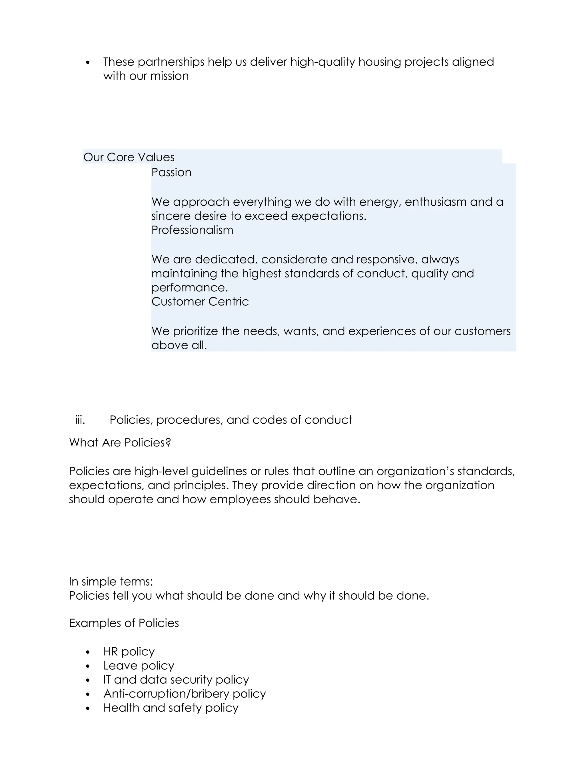  These partnerships help us deliver high-quality housing projects aligned
with our mission
Our Core Values
Passion
We approach everything we do with energy, enthusiasm and a
sincere desire to exceed expectations.
Professionalism
We are dedicated, considerate and responsive, always
maintaining the highest standards of conduct, quality and
performance.
Customer Centric
We prioritize the needs, wants, and experiences of our customers
above all.
iii. Policies, procedures, and codes of conduct
What Are Policies?
Policies are high-level guidelines or rules that outline an organization’s standards,
expectations, and principles. They provide direction on how the organization
should operate and how employees should behave.
In simple terms:
Policies tell you what should be done and why it should be done.
Examples of Policies
 HR policy
 Leave policy
 IT and data security policy
 Anti-corruption/bribery policy
 Health and safety policy
 