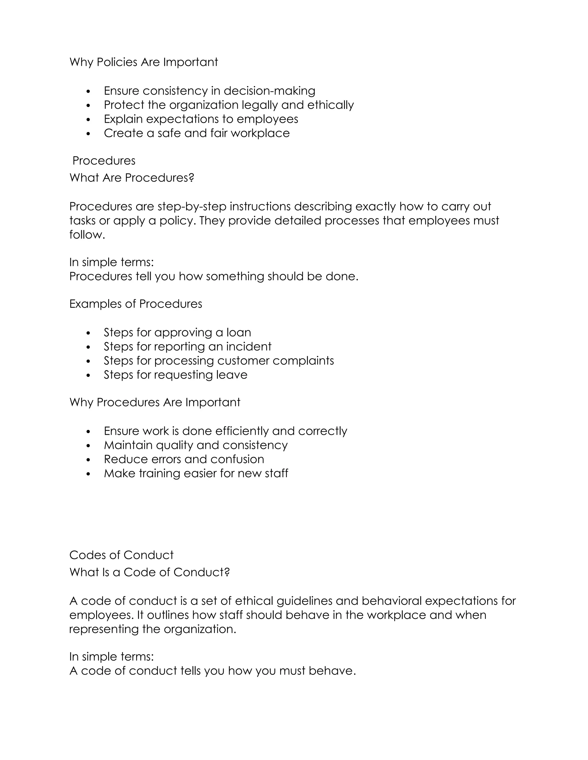 Why Policies Are Important
 Ensure consistency in decision-making
 Protect the organization legally and ethically
 Explain expectations to employees
 Create a safe and fair workplace
Procedures
What Are Procedures?
Procedures are step-by-step instructions describing exactly how to carry out
tasks or apply a policy. They provide detailed processes that employees must
follow.
In simple terms:
Procedures tell you how something should be done.
Examples of Procedures
 Steps for approving a loan
 Steps for reporting an incident
 Steps for processing customer complaints
 Steps for requesting leave
Why Procedures Are Important
 Ensure work is done efficiently and correctly
 Maintain quality and consistency
 Reduce errors and confusion
 Make training easier for new staff
Codes of Conduct
What Is a Code of Conduct?
A code of conduct is a set of ethical guidelines and behavioral expectations for
employees. It outlines how staff should behave in the workplace and when
representing the organization.
In simple terms:
A code of conduct tells you how you must behave.
 